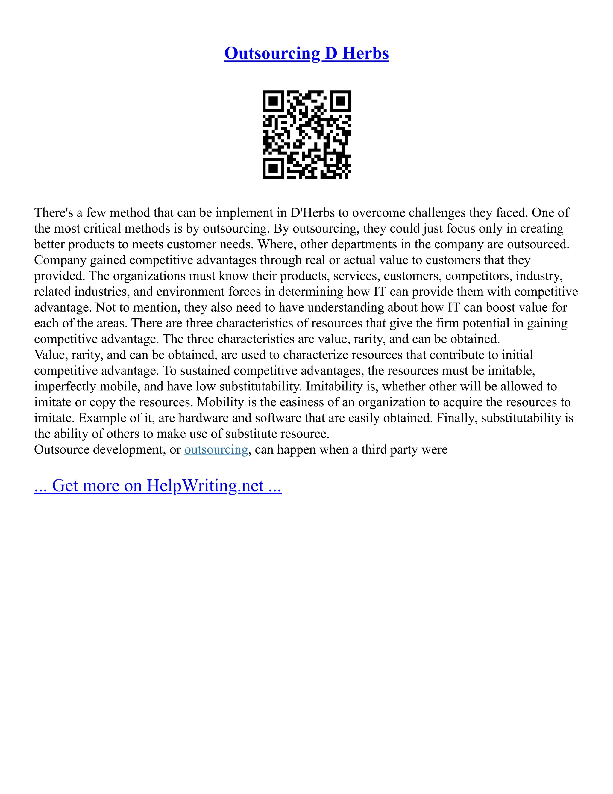 Outsourcing D Herbs
There's a few method that can be implement in D'Herbs to overcome challenges they faced. One of
the most critical methods is by outsourcing. By outsourcing, they could just focus only in creating
better products to meets customer needs. Where, other departments in the company are outsourced.
Company gained competitive advantages through real or actual value to customers that they
provided. The organizations must know their products, services, customers, competitors, industry,
related industries, and environment forces in determining how IT can provide them with competitive
advantage. Not to mention, they also need to have understanding about how IT can boost value for
each of the areas. There are three characteristics of resources that give the firm potential in gaining
competitive advantage. The three characteristics are value, rarity, and can be obtained.
Value, rarity, and can be obtained, are used to characterize resources that contribute to initial
competitive advantage. To sustained competitive advantages, the resources must be imitable,
imperfectly mobile, and have low substitutability. Imitability is, whether other will be allowed to
imitate or copy the resources. Mobility is the easiness of an organization to acquire the resources to
imitate. Example of it, are hardware and software that are easily obtained. Finally, substitutability is
the ability of others to make use of substitute resource.
Outsource development, or outsourcing, can happen when a third party were
... Get more on HelpWriting.net ...
 