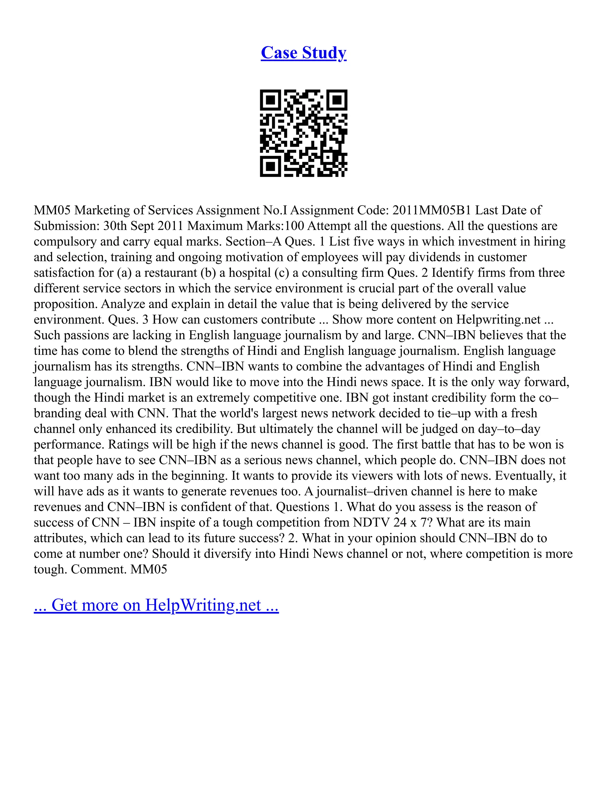 Case Study
MM05 Marketing of Services Assignment No.I Assignment Code: 2011MM05B1 Last Date of
Submission: 30th Sept 2011 Maximum Marks:100 Attempt all the questions. All the questions are
compulsory and carry equal marks. Section–A Ques. 1 List five ways in which investment in hiring
and selection, training and ongoing motivation of employees will pay dividends in customer
satisfaction for (a) a restaurant (b) a hospital (c) a consulting firm Ques. 2 Identify firms from three
different service sectors in which the service environment is crucial part of the overall value
proposition. Analyze and explain in detail the value that is being delivered by the service
environment. Ques. 3 How can customers contribute ... Show more content on Helpwriting.net ...
Such passions are lacking in English language journalism by and large. CNN–IBN believes that the
time has come to blend the strengths of Hindi and English language journalism. English language
journalism has its strengths. CNN–IBN wants to combine the advantages of Hindi and English
language journalism. IBN would like to move into the Hindi news space. It is the only way forward,
though the Hindi market is an extremely competitive one. IBN got instant credibility form the co–
branding deal with CNN. That the world's largest news network decided to tie–up with a fresh
channel only enhanced its credibility. But ultimately the channel will be judged on day–to–day
performance. Ratings will be high if the news channel is good. The first battle that has to be won is
that people have to see CNN–IBN as a serious news channel, which people do. CNN–IBN does not
want too many ads in the beginning. It wants to provide its viewers with lots of news. Eventually, it
will have ads as it wants to generate revenues too. A journalist–driven channel is here to make
revenues and CNN–IBN is confident of that. Questions 1. What do you assess is the reason of
success of CNN – IBN inspite of a tough competition from NDTV 24 x 7? What are its main
attributes, which can lead to its future success? 2. What in your opinion should CNN–IBN do to
come at number one? Should it diversify into Hindi News channel or not, where competition is more
tough. Comment. MM05
... Get more on HelpWriting.net ...
 