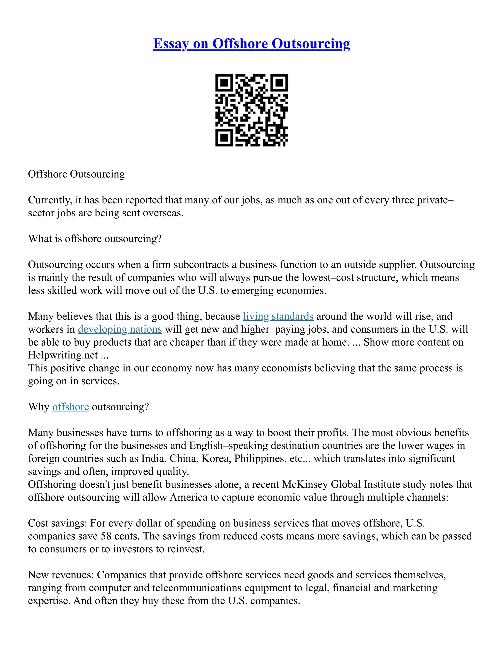 Essay on Offshore Outsourcing
Offshore Outsourcing
Currently, it has been reported that many of our jobs, as much as one out of every three private–
sector jobs are being sent overseas.
What is offshore outsourcing?
Outsourcing occurs when a firm subcontracts a business function to an outside supplier. Outsourcing
is mainly the result of companies who will always pursue the lowest–cost structure, which means
less skilled work will move out of the U.S. to emerging economies.
Many believes that this is a good thing, because living standards around the world will rise, and
workers in developing nations will get new and higher–paying jobs, and consumers in the U.S. will
be able to buy products that are cheaper than if they were made at home. ... Show more content on
Helpwriting.net ...
This positive change in our economy now has many economists believing that the same process is
going on in services.
Why offshore outsourcing?
Many businesses have turns to offshoring as a way to boost their profits. The most obvious benefits
of offshoring for the businesses and English–speaking destination countries are the lower wages in
foreign countries such as India, China, Korea, Philippines, etc... which translates into significant
savings and often, improved quality.
Offshoring doesn't just benefit businesses alone, a recent McKinsey Global Institute study notes that
offshore outsourcing will allow America to capture economic value through multiple channels:
Cost savings: For every dollar of spending on business services that moves offshore, U.S.
companies save 58 cents. The savings from reduced costs means more savings, which can be passed
to consumers or to investors to reinvest.
New revenues: Companies that provide offshore services need goods and services themselves,
ranging from computer and telecommunications equipment to legal, financial and marketing
expertise. And often they buy these from the U.S. companies.
 
