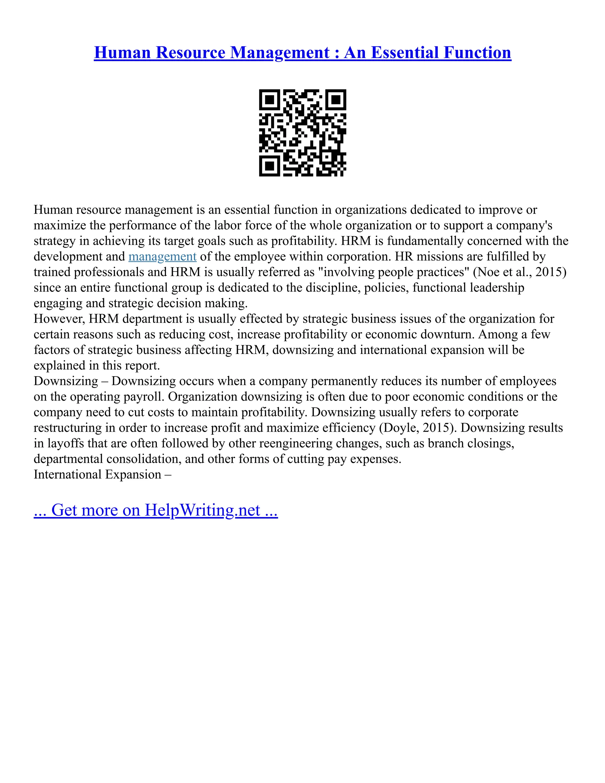 Human Resource Management : An Essential Function
Human resource management is an essential function in organizations dedicated to improve or
maximize the performance of the labor force of the whole organization or to support a company's
strategy in achieving its target goals such as profitability. HRM is fundamentally concerned with the
development and management of the employee within corporation. HR missions are fulfilled by
trained professionals and HRM is usually referred as "involving people practices" (Noe et al., 2015)
since an entire functional group is dedicated to the discipline, policies, functional leadership
engaging and strategic decision making.
However, HRM department is usually effected by strategic business issues of the organization for
certain reasons such as reducing cost, increase profitability or economic downturn. Among a few
factors of strategic business affecting HRM, downsizing and international expansion will be
explained in this report.
Downsizing – Downsizing occurs when a company permanently reduces its number of employees
on the operating payroll. Organization downsizing is often due to poor economic conditions or the
company need to cut costs to maintain profitability. Downsizing usually refers to corporate
restructuring in order to increase profit and maximize efficiency (Doyle, 2015). Downsizing results
in layoffs that are often followed by other reengineering changes, such as branch closings,
departmental consolidation, and other forms of cutting pay expenses.
International Expansion –
... Get more on HelpWriting.net ...
 