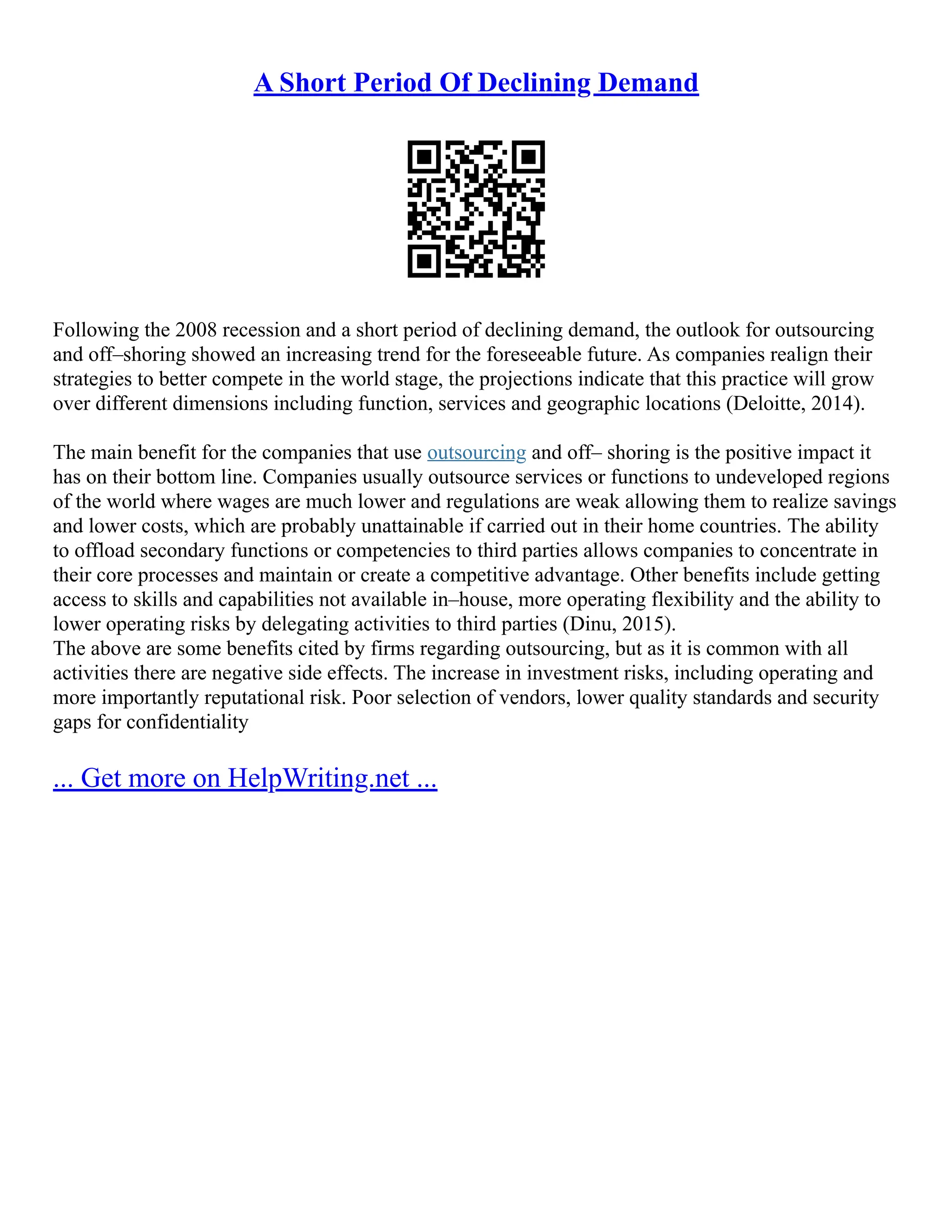 A Short Period Of Declining Demand
Following the 2008 recession and a short period of declining demand, the outlook for outsourcing
and off–shoring showed an increasing trend for the foreseeable future. As companies realign their
strategies to better compete in the world stage, the projections indicate that this practice will grow
over different dimensions including function, services and geographic locations (Deloitte, 2014).
The main benefit for the companies that use outsourcing and off– shoring is the positive impact it
has on their bottom line. Companies usually outsource services or functions to undeveloped regions
of the world where wages are much lower and regulations are weak allowing them to realize savings
and lower costs, which are probably unattainable if carried out in their home countries. The ability
to offload secondary functions or competencies to third parties allows companies to concentrate in
their core processes and maintain or create a competitive advantage. Other benefits include getting
access to skills and capabilities not available in–house, more operating flexibility and the ability to
lower operating risks by delegating activities to third parties (Dinu, 2015).
The above are some benefits cited by firms regarding outsourcing, but as it is common with all
activities there are negative side effects. The increase in investment risks, including operating and
more importantly reputational risk. Poor selection of vendors, lower quality standards and security
gaps for confidentiality
... Get more on HelpWriting.net ...
 