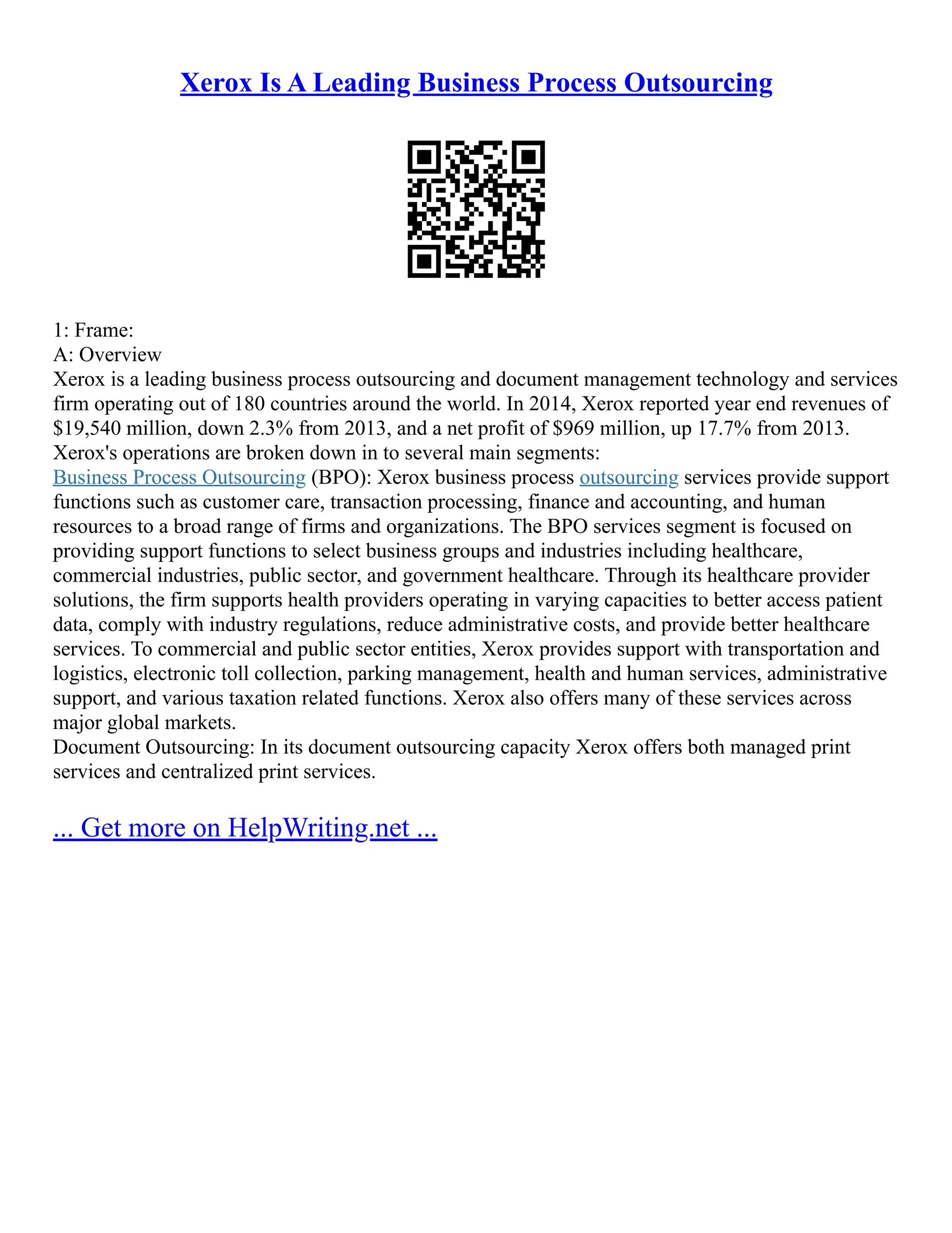 Xerox Is A Leading Business Process Outsourcing
1: Frame:
A: Overview
Xerox is a leading business process outsourcing and document management technology and services
firm operating out of 180 countries around the world. In 2014, Xerox reported year end revenues of
$19,540 million, down 2.3% from 2013, and a net profit of $969 million, up 17.7% from 2013.
Xerox's operations are broken down in to several main segments:
Business Process Outsourcing (BPO): Xerox business process outsourcing services provide support
functions such as customer care, transaction processing, finance and accounting, and human
resources to a broad range of firms and organizations. The BPO services segment is focused on
providing support functions to select business groups and industries including healthcare,
commercial industries, public sector, and government healthcare. Through its healthcare provider
solutions, the firm supports health providers operating in varying capacities to better access patient
data, comply with industry regulations, reduce administrative costs, and provide better healthcare
services. To commercial and public sector entities, Xerox provides support with transportation and
logistics, electronic toll collection, parking management, health and human services, administrative
support, and various taxation related functions. Xerox also offers many of these services across
major global markets.
Document Outsourcing: In its document outsourcing capacity Xerox offers both managed print
services and centralized print services.
... Get more on HelpWriting.net ...
 