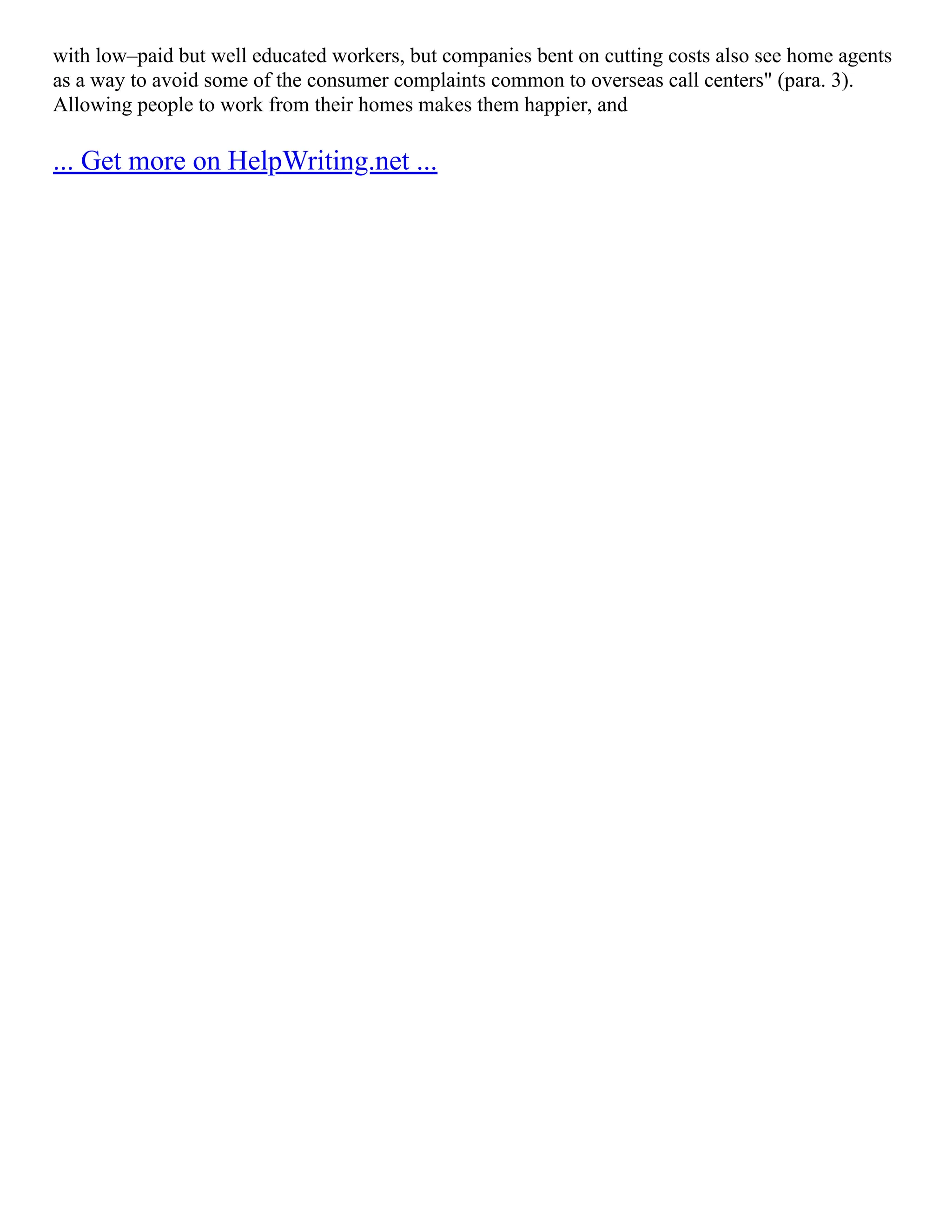 with low–paid but well educated workers, but companies bent on cutting costs also see home agents
as a way to avoid some of the consumer complaints common to overseas call centers" (para. 3).
Allowing people to work from their homes makes them happier, and
... Get more on HelpWriting.net ...
 