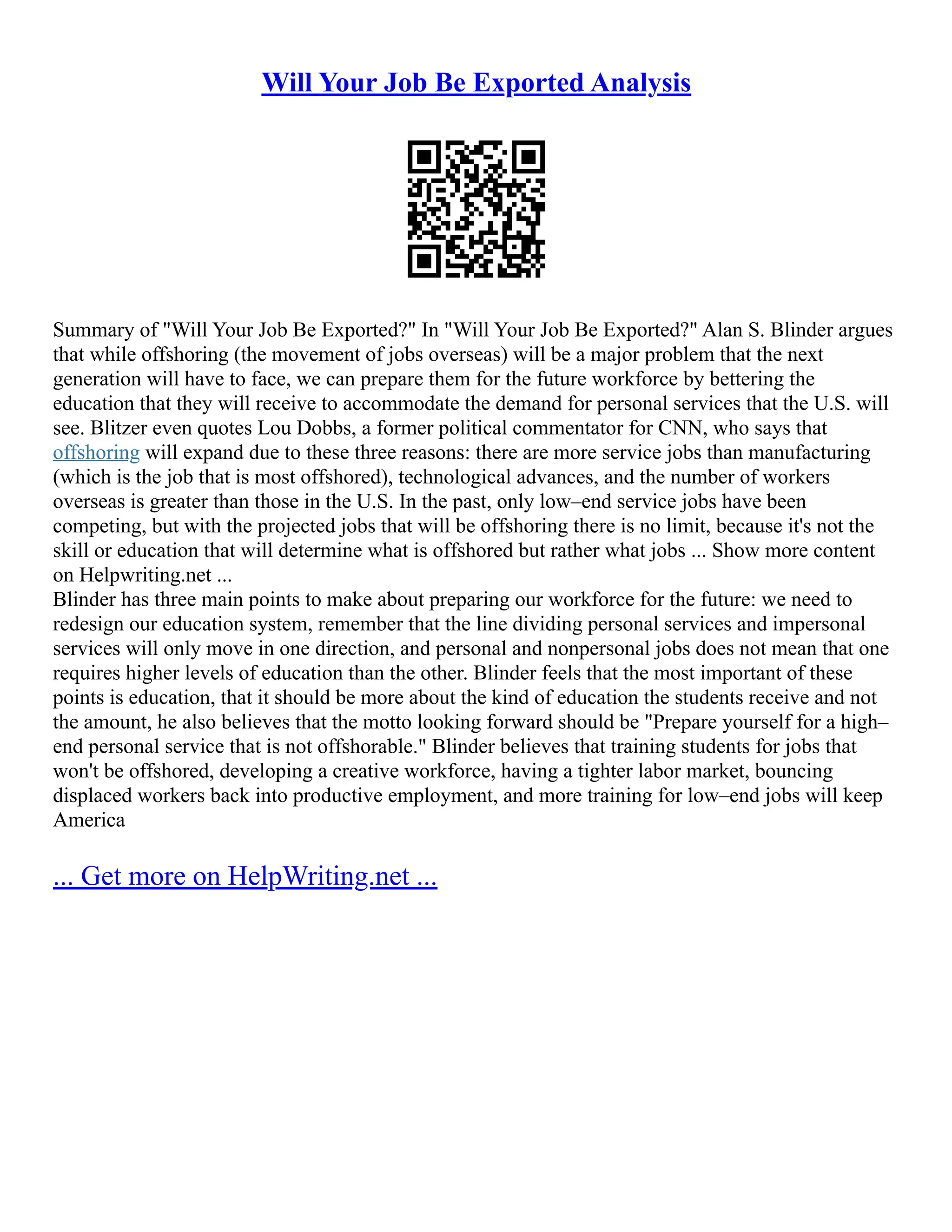 Will Your Job Be Exported Analysis
Summary of "Will Your Job Be Exported?" In "Will Your Job Be Exported?" Alan S. Blinder argues
that while offshoring (the movement of jobs overseas) will be a major problem that the next
generation will have to face, we can prepare them for the future workforce by bettering the
education that they will receive to accommodate the demand for personal services that the U.S. will
see. Blitzer even quotes Lou Dobbs, a former political commentator for CNN, who says that
offshoring will expand due to these three reasons: there are more service jobs than manufacturing
(which is the job that is most offshored), technological advances, and the number of workers
overseas is greater than those in the U.S. In the past, only low–end service jobs have been
competing, but with the projected jobs that will be offshoring there is no limit, because it's not the
skill or education that will determine what is offshored but rather what jobs ... Show more content
on Helpwriting.net ...
Blinder has three main points to make about preparing our workforce for the future: we need to
redesign our education system, remember that the line dividing personal services and impersonal
services will only move in one direction, and personal and nonpersonal jobs does not mean that one
requires higher levels of education than the other. Blinder feels that the most important of these
points is education, that it should be more about the kind of education the students receive and not
the amount, he also believes that the motto looking forward should be "Prepare yourself for a high–
end personal service that is not offshorable." Blinder believes that training students for jobs that
won't be offshored, developing a creative workforce, having a tighter labor market, bouncing
displaced workers back into productive employment, and more training for low–end jobs will keep
America
... Get more on HelpWriting.net ...
 