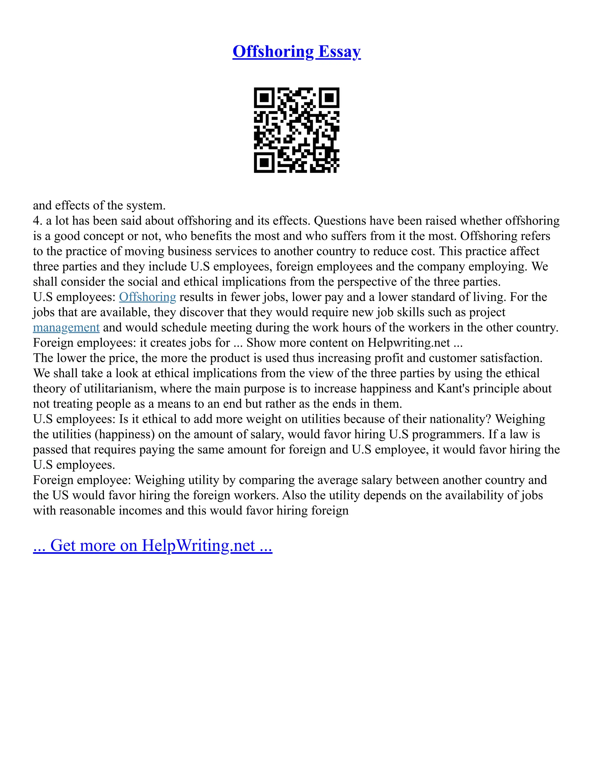 Offshoring Essay
and effects of the system.
4. a lot has been said about offshoring and its effects. Questions have been raised whether offshoring
is a good concept or not, who benefits the most and who suffers from it the most. Offshoring refers
to the practice of moving business services to another country to reduce cost. This practice affect
three parties and they include U.S employees, foreign employees and the company employing. We
shall consider the social and ethical implications from the perspective of the three parties.
U.S employees: Offshoring results in fewer jobs, lower pay and a lower standard of living. For the
jobs that are available, they discover that they would require new job skills such as project
management and would schedule meeting during the work hours of the workers in the other country.
Foreign employees: it creates jobs for ... Show more content on Helpwriting.net ...
The lower the price, the more the product is used thus increasing profit and customer satisfaction.
We shall take a look at ethical implications from the view of the three parties by using the ethical
theory of utilitarianism, where the main purpose is to increase happiness and Kant's principle about
not treating people as a means to an end but rather as the ends in them.
U.S employees: Is it ethical to add more weight on utilities because of their nationality? Weighing
the utilities (happiness) on the amount of salary, would favor hiring U.S programmers. If a law is
passed that requires paying the same amount for foreign and U.S employee, it would favor hiring the
U.S employees.
Foreign employee: Weighing utility by comparing the average salary between another country and
the US would favor hiring the foreign workers. Also the utility depends on the availability of jobs
with reasonable incomes and this would favor hiring foreign
... Get more on HelpWriting.net ...
 