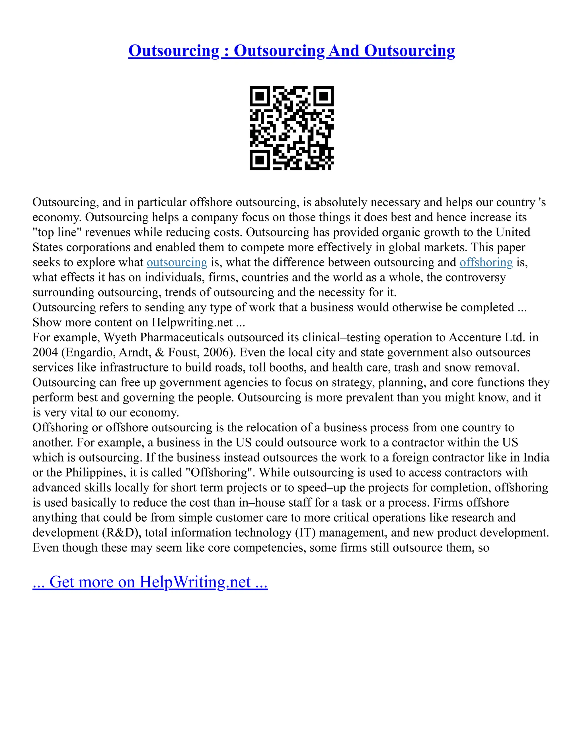 Outsourcing : Outsourcing And Outsourcing
Outsourcing, and in particular offshore outsourcing, is absolutely necessary and helps our country 's
economy. Outsourcing helps a company focus on those things it does best and hence increase its
"top line" revenues while reducing costs. Outsourcing has provided organic growth to the United
States corporations and enabled them to compete more effectively in global markets. This paper
seeks to explore what outsourcing is, what the difference between outsourcing and offshoring is,
what effects it has on individuals, firms, countries and the world as a whole, the controversy
surrounding outsourcing, trends of outsourcing and the necessity for it.
Outsourcing refers to sending any type of work that a business would otherwise be completed ...
Show more content on Helpwriting.net ...
For example, Wyeth Pharmaceuticals outsourced its clinical–testing operation to Accenture Ltd. in
2004 (Engardio, Arndt, & Foust, 2006). Even the local city and state government also outsources
services like infrastructure to build roads, toll booths, and health care, trash and snow removal.
Outsourcing can free up government agencies to focus on strategy, planning, and core functions they
perform best and governing the people. Outsourcing is more prevalent than you might know, and it
is very vital to our economy.
Offshoring or offshore outsourcing is the relocation of a business process from one country to
another. For example, a business in the US could outsource work to a contractor within the US
which is outsourcing. If the business instead outsources the work to a foreign contractor like in India
or the Philippines, it is called "Offshoring". While outsourcing is used to access contractors with
advanced skills locally for short term projects or to speed–up the projects for completion, offshoring
is used basically to reduce the cost than in–house staff for a task or a process. Firms offshore
anything that could be from simple customer care to more critical operations like research and
development (R&D), total information technology (IT) management, and new product development.
Even though these may seem like core competencies, some firms still outsource them, so
... Get more on HelpWriting.net ...
 