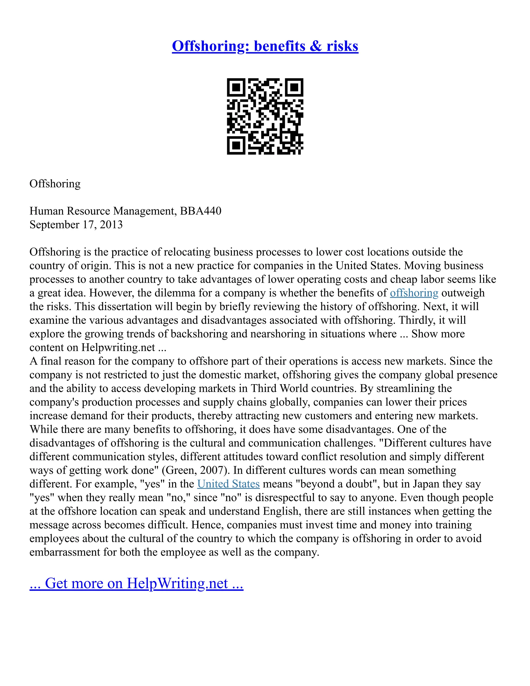 Offshoring: benefits & risks
Offshoring
Human Resource Management, BBA440
September 17, 2013
Offshoring is the practice of relocating business processes to lower cost locations outside the
country of origin. This is not a new practice for companies in the United States. Moving business
processes to another country to take advantages of lower operating costs and cheap labor seems like
a great idea. However, the dilemma for a company is whether the benefits of offshoring outweigh
the risks. This dissertation will begin by briefly reviewing the history of offshoring. Next, it will
examine the various advantages and disadvantages associated with offshoring. Thirdly, it will
explore the growing trends of backshoring and nearshoring in situations where ... Show more
content on Helpwriting.net ...
A final reason for the company to offshore part of their operations is access new markets. Since the
company is not restricted to just the domestic market, offshoring gives the company global presence
and the ability to access developing markets in Third World countries. By streamlining the
company's production processes and supply chains globally, companies can lower their prices
increase demand for their products, thereby attracting new customers and entering new markets.
While there are many benefits to offshoring, it does have some disadvantages. One of the
disadvantages of offshoring is the cultural and communication challenges. "Different cultures have
different communication styles, different attitudes toward conflict resolution and simply different
ways of getting work done" (Green, 2007). In different cultures words can mean something
different. For example, "yes" in the United States means "beyond a doubt", but in Japan they say
"yes" when they really mean "no," since "no" is disrespectful to say to anyone. Even though people
at the offshore location can speak and understand English, there are still instances when getting the
message across becomes difficult. Hence, companies must invest time and money into training
employees about the cultural of the country to which the company is offshoring in order to avoid
embarrassment for both the employee as well as the company.
... Get more on HelpWriting.net ...
 