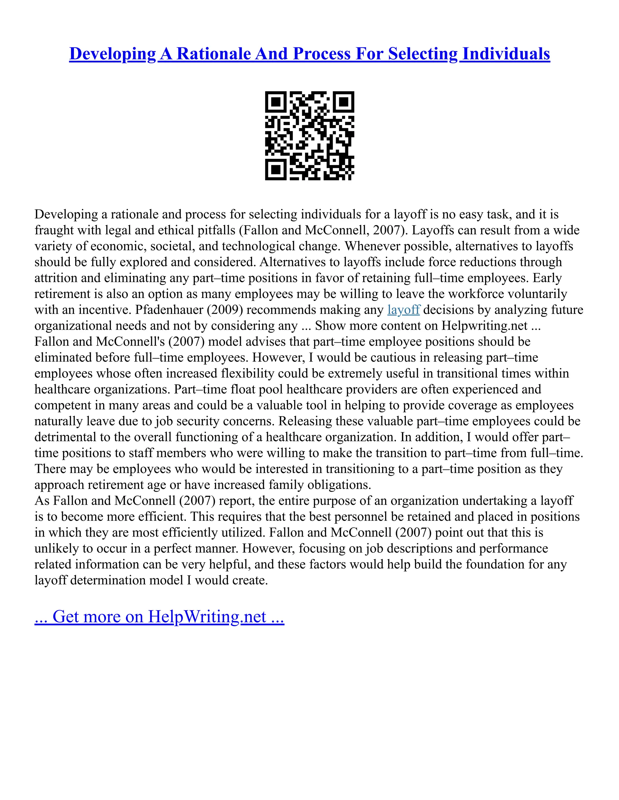 Developing A Rationale And Process For Selecting Individuals
Developing a rationale and process for selecting individuals for a layoff is no easy task, and it is
fraught with legal and ethical pitfalls (Fallon and McConnell, 2007). Layoffs can result from a wide
variety of economic, societal, and technological change. Whenever possible, alternatives to layoffs
should be fully explored and considered. Alternatives to layoffs include force reductions through
attrition and eliminating any part–time positions in favor of retaining full–time employees. Early
retirement is also an option as many employees may be willing to leave the workforce voluntarily
with an incentive. Pfadenhauer (2009) recommends making any layoff decisions by analyzing future
organizational needs and not by considering any ... Show more content on Helpwriting.net ...
Fallon and McConnell's (2007) model advises that part–time employee positions should be
eliminated before full–time employees. However, I would be cautious in releasing part–time
employees whose often increased flexibility could be extremely useful in transitional times within
healthcare organizations. Part–time float pool healthcare providers are often experienced and
competent in many areas and could be a valuable tool in helping to provide coverage as employees
naturally leave due to job security concerns. Releasing these valuable part–time employees could be
detrimental to the overall functioning of a healthcare organization. In addition, I would offer part–
time positions to staff members who were willing to make the transition to part–time from full–time.
There may be employees who would be interested in transitioning to a part–time position as they
approach retirement age or have increased family obligations.
As Fallon and McConnell (2007) report, the entire purpose of an organization undertaking a layoff
is to become more efficient. This requires that the best personnel be retained and placed in positions
in which they are most efficiently utilized. Fallon and McConnell (2007) point out that this is
unlikely to occur in a perfect manner. However, focusing on job descriptions and performance
related information can be very helpful, and these factors would help build the foundation for any
layoff determination model I would create.
... Get more on HelpWriting.net ...
 