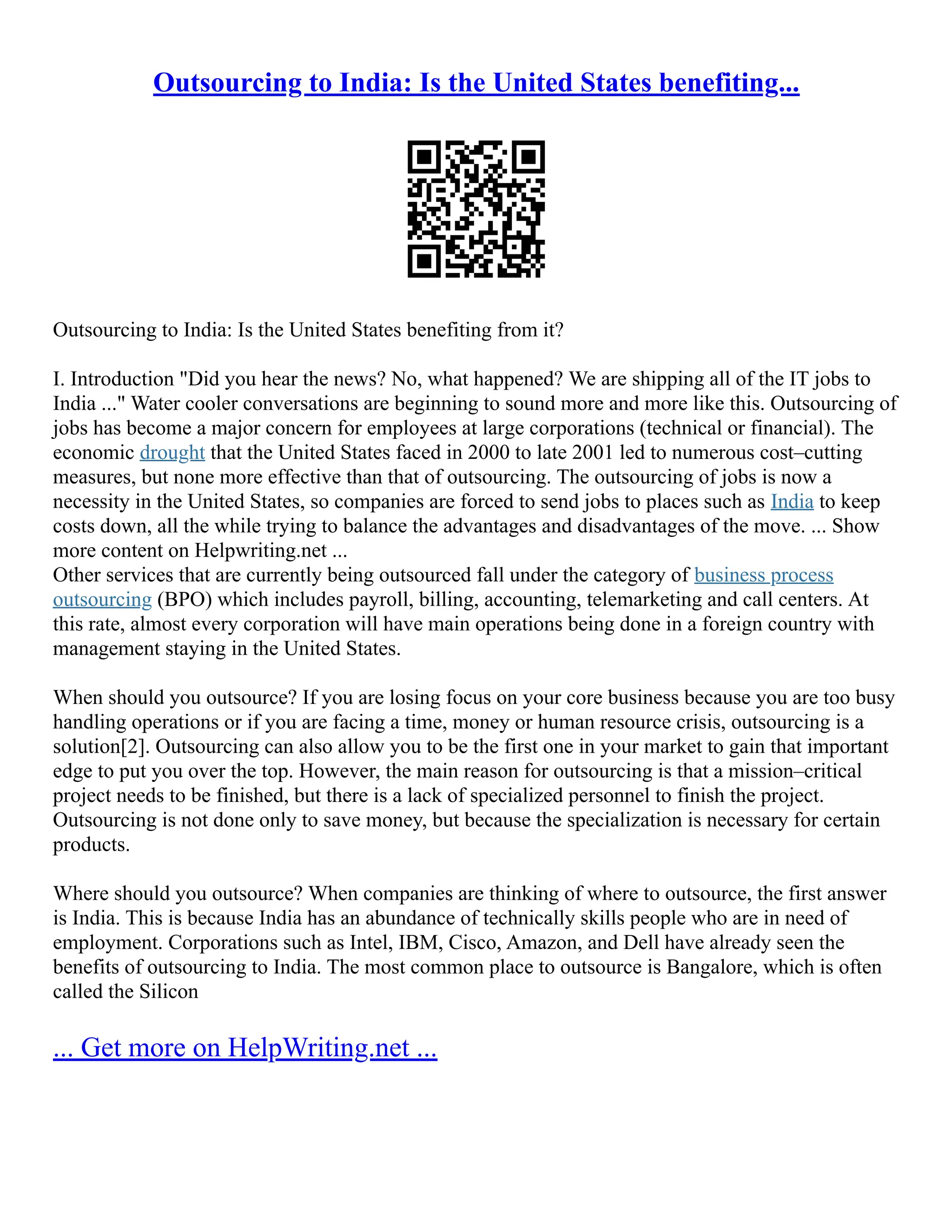 Outsourcing to India: Is the United States benefiting...
Outsourcing to India: Is the United States benefiting from it?
I. Introduction "Did you hear the news? No, what happened? We are shipping all of the IT jobs to
India ..." Water cooler conversations are beginning to sound more and more like this. Outsourcing of
jobs has become a major concern for employees at large corporations (technical or financial). The
economic drought that the United States faced in 2000 to late 2001 led to numerous cost–cutting
measures, but none more effective than that of outsourcing. The outsourcing of jobs is now a
necessity in the United States, so companies are forced to send jobs to places such as India to keep
costs down, all the while trying to balance the advantages and disadvantages of the move. ... Show
more content on Helpwriting.net ...
Other services that are currently being outsourced fall under the category of business process
outsourcing (BPO) which includes payroll, billing, accounting, telemarketing and call centers. At
this rate, almost every corporation will have main operations being done in a foreign country with
management staying in the United States.
When should you outsource? If you are losing focus on your core business because you are too busy
handling operations or if you are facing a time, money or human resource crisis, outsourcing is a
solution[2]. Outsourcing can also allow you to be the first one in your market to gain that important
edge to put you over the top. However, the main reason for outsourcing is that a mission–critical
project needs to be finished, but there is a lack of specialized personnel to finish the project.
Outsourcing is not done only to save money, but because the specialization is necessary for certain
products.
Where should you outsource? When companies are thinking of where to outsource, the first answer
is India. This is because India has an abundance of technically skills people who are in need of
employment. Corporations such as Intel, IBM, Cisco, Amazon, and Dell have already seen the
benefits of outsourcing to India. The most common place to outsource is Bangalore, which is often
called the Silicon
... Get more on HelpWriting.net ...
 