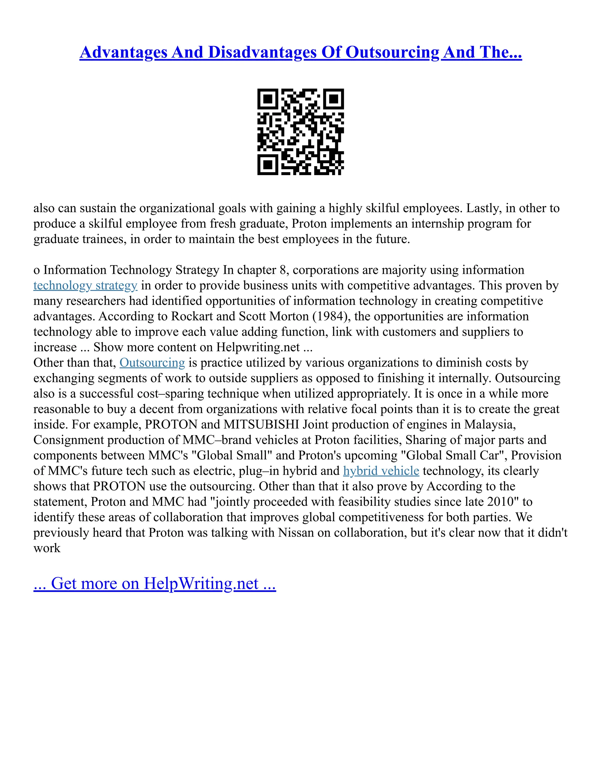 Advantages And Disadvantages Of Outsourcing And The...
also can sustain the organizational goals with gaining a highly skilful employees. Lastly, in other to
produce a skilful employee from fresh graduate, Proton implements an internship program for
graduate trainees, in order to maintain the best employees in the future.
o Information Technology Strategy In chapter 8, corporations are majority using information
technology strategy in order to provide business units with competitive advantages. This proven by
many researchers had identified opportunities of information technology in creating competitive
advantages. According to Rockart and Scott Morton (1984), the opportunities are information
technology able to improve each value adding function, link with customers and suppliers to
increase ... Show more content on Helpwriting.net ...
Other than that, Outsourcing is practice utilized by various organizations to diminish costs by
exchanging segments of work to outside suppliers as opposed to finishing it internally. Outsourcing
also is a successful cost–sparing technique when utilized appropriately. It is once in a while more
reasonable to buy a decent from organizations with relative focal points than it is to create the great
inside. For example, PROTON and MITSUBISHI Joint production of engines in Malaysia,
Consignment production of MMC–brand vehicles at Proton facilities, Sharing of major parts and
components between MMC's "Global Small" and Proton's upcoming "Global Small Car", Provision
of MMC's future tech such as electric, plug–in hybrid and hybrid vehicle technology, its clearly
shows that PROTON use the outsourcing. Other than that it also prove by According to the
statement, Proton and MMC had "jointly proceeded with feasibility studies since late 2010" to
identify these areas of collaboration that improves global competitiveness for both parties. We
previously heard that Proton was talking with Nissan on collaboration, but it's clear now that it didn't
work
... Get more on HelpWriting.net ...
 
