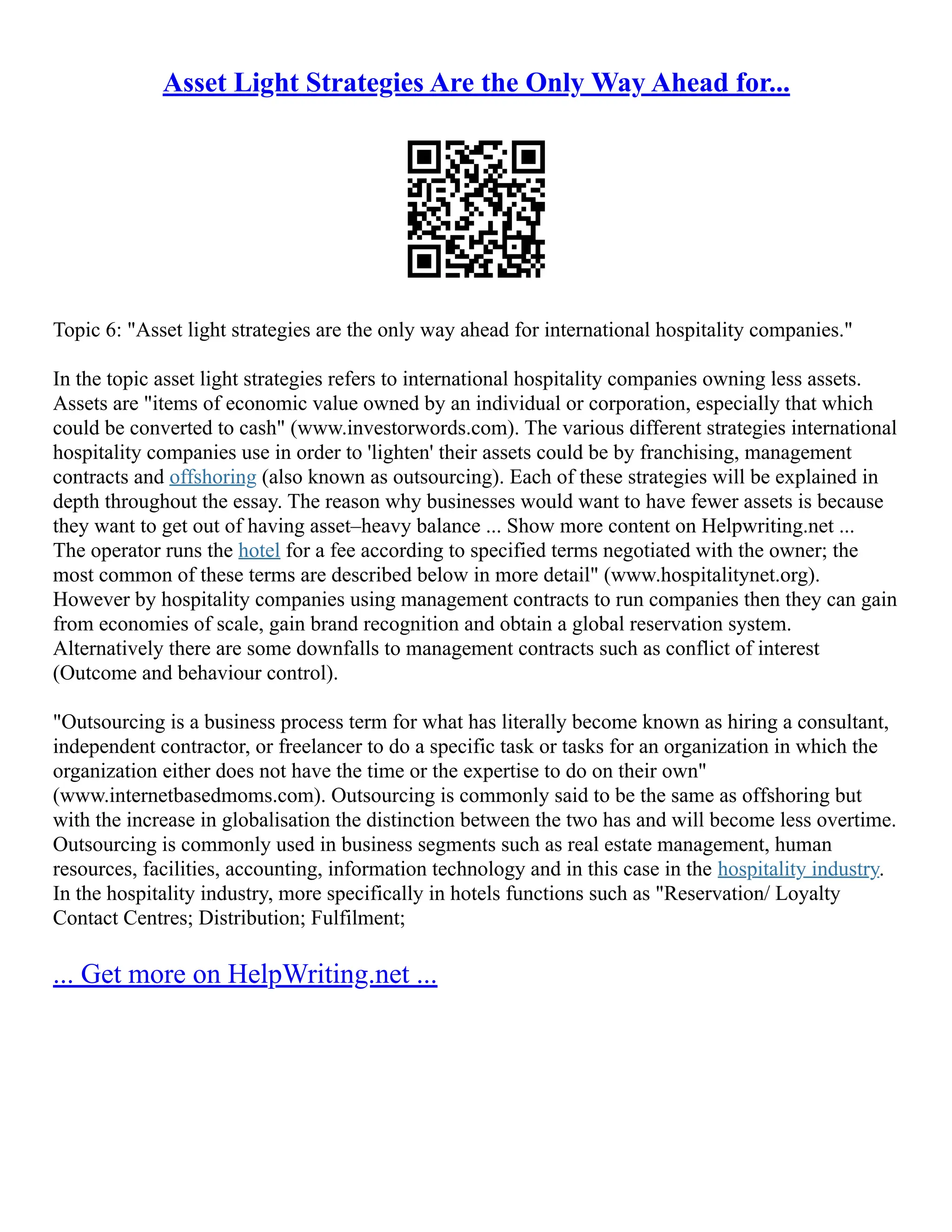 Asset Light Strategies Are the Only Way Ahead for...
Topic 6: "Asset light strategies are the only way ahead for international hospitality companies."
In the topic asset light strategies refers to international hospitality companies owning less assets.
Assets are "items of economic value owned by an individual or corporation, especially that which
could be converted to cash" (www.investorwords.com). The various different strategies international
hospitality companies use in order to 'lighten' their assets could be by franchising, management
contracts and offshoring (also known as outsourcing). Each of these strategies will be explained in
depth throughout the essay. The reason why businesses would want to have fewer assets is because
they want to get out of having asset–heavy balance ... Show more content on Helpwriting.net ...
The operator runs the hotel for a fee according to specified terms negotiated with the owner; the
most common of these terms are described below in more detail" (www.hospitalitynet.org).
However by hospitality companies using management contracts to run companies then they can gain
from economies of scale, gain brand recognition and obtain a global reservation system.
Alternatively there are some downfalls to management contracts such as conflict of interest
(Outcome and behaviour control).
"Outsourcing is a business process term for what has literally become known as hiring a consultant,
independent contractor, or freelancer to do a specific task or tasks for an organization in which the
organization either does not have the time or the expertise to do on their own"
(www.internetbasedmoms.com). Outsourcing is commonly said to be the same as offshoring but
with the increase in globalisation the distinction between the two has and will become less overtime.
Outsourcing is commonly used in business segments such as real estate management, human
resources, facilities, accounting, information technology and in this case in the hospitality industry.
In the hospitality industry, more specifically in hotels functions such as "Reservation/ Loyalty
Contact Centres; Distribution; Fulfilment;
... Get more on HelpWriting.net ...
 