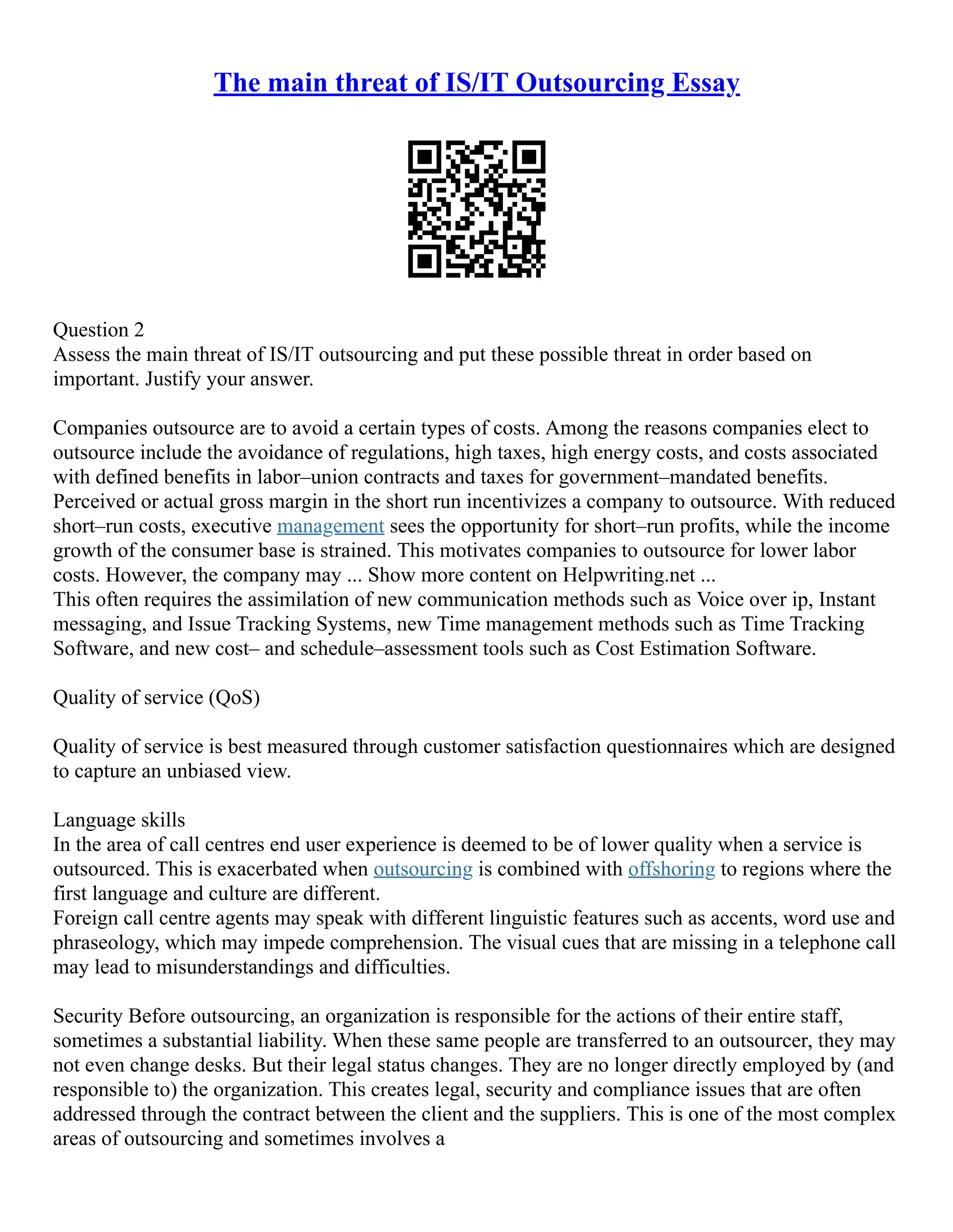 The main threat of IS/IT Outsourcing Essay
Question 2
Assess the main threat of IS/IT outsourcing and put these possible threat in order based on
important. Justify your answer.
Companies outsource are to avoid a certain types of costs. Among the reasons companies elect to
outsource include the avoidance of regulations, high taxes, high energy costs, and costs associated
with defined benefits in labor–union contracts and taxes for government–mandated benefits.
Perceived or actual gross margin in the short run incentivizes a company to outsource. With reduced
short–run costs, executive management sees the opportunity for short–run profits, while the income
growth of the consumer base is strained. This motivates companies to outsource for lower labor
costs. However, the company may ... Show more content on Helpwriting.net ...
This often requires the assimilation of new communication methods such as Voice over ip, Instant
messaging, and Issue Tracking Systems, new Time management methods such as Time Tracking
Software, and new cost– and schedule–assessment tools such as Cost Estimation Software.
Quality of service (QoS)
Quality of service is best measured through customer satisfaction questionnaires which are designed
to capture an unbiased view.
Language skills
In the area of call centres end user experience is deemed to be of lower quality when a service is
outsourced. This is exacerbated when outsourcing is combined with offshoring to regions where the
first language and culture are different.
Foreign call centre agents may speak with different linguistic features such as accents, word use and
phraseology, which may impede comprehension. The visual cues that are missing in a telephone call
may lead to misunderstandings and difficulties.
Security Before outsourcing, an organization is responsible for the actions of their entire staff,
sometimes a substantial liability. When these same people are transferred to an outsourcer, they may
not even change desks. But their legal status changes. They are no longer directly employed by (and
responsible to) the organization. This creates legal, security and compliance issues that are often
addressed through the contract between the client and the suppliers. This is one of the most complex
areas of outsourcing and sometimes involves a
 