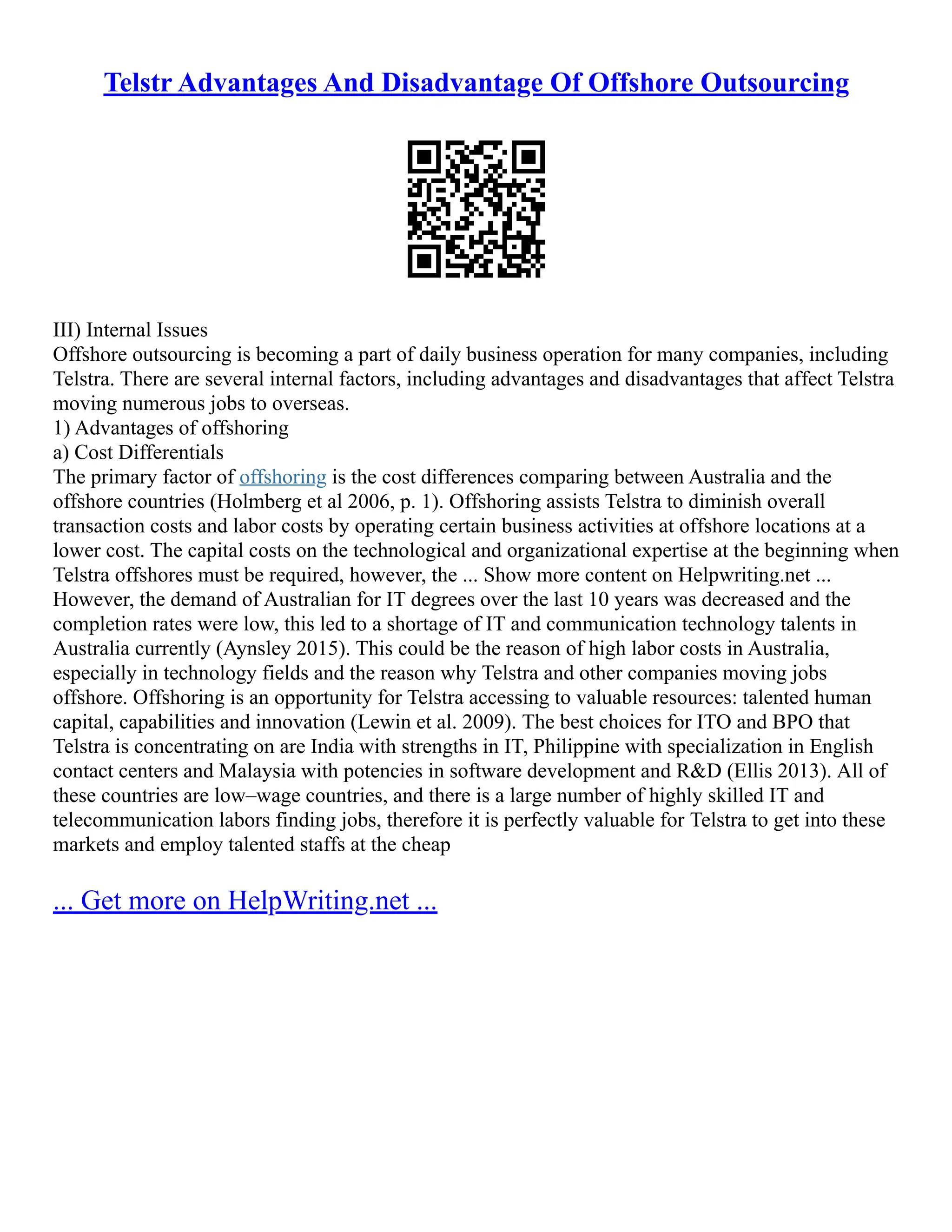 Telstr Advantages And Disadvantage Of Offshore Outsourcing
III) Internal Issues
Offshore outsourcing is becoming a part of daily business operation for many companies, including
Telstra. There are several internal factors, including advantages and disadvantages that affect Telstra
moving numerous jobs to overseas.
1) Advantages of offshoring
a) Cost Differentials
The primary factor of offshoring is the cost differences comparing between Australia and the
offshore countries (Holmberg et al 2006, p. 1). Offshoring assists Telstra to diminish overall
transaction costs and labor costs by operating certain business activities at offshore locations at a
lower cost. The capital costs on the technological and organizational expertise at the beginning when
Telstra offshores must be required, however, the ... Show more content on Helpwriting.net ...
However, the demand of Australian for IT degrees over the last 10 years was decreased and the
completion rates were low, this led to a shortage of IT and communication technology talents in
Australia currently (Aynsley 2015). This could be the reason of high labor costs in Australia,
especially in technology fields and the reason why Telstra and other companies moving jobs
offshore. Offshoring is an opportunity for Telstra accessing to valuable resources: talented human
capital, capabilities and innovation (Lewin et al. 2009). The best choices for ITO and BPO that
Telstra is concentrating on are India with strengths in IT, Philippine with specialization in English
contact centers and Malaysia with potencies in software development and R&D (Ellis 2013). All of
these countries are low–wage countries, and there is a large number of highly skilled IT and
telecommunication labors finding jobs, therefore it is perfectly valuable for Telstra to get into these
markets and employ talented staffs at the cheap
... Get more on HelpWriting.net ...
 