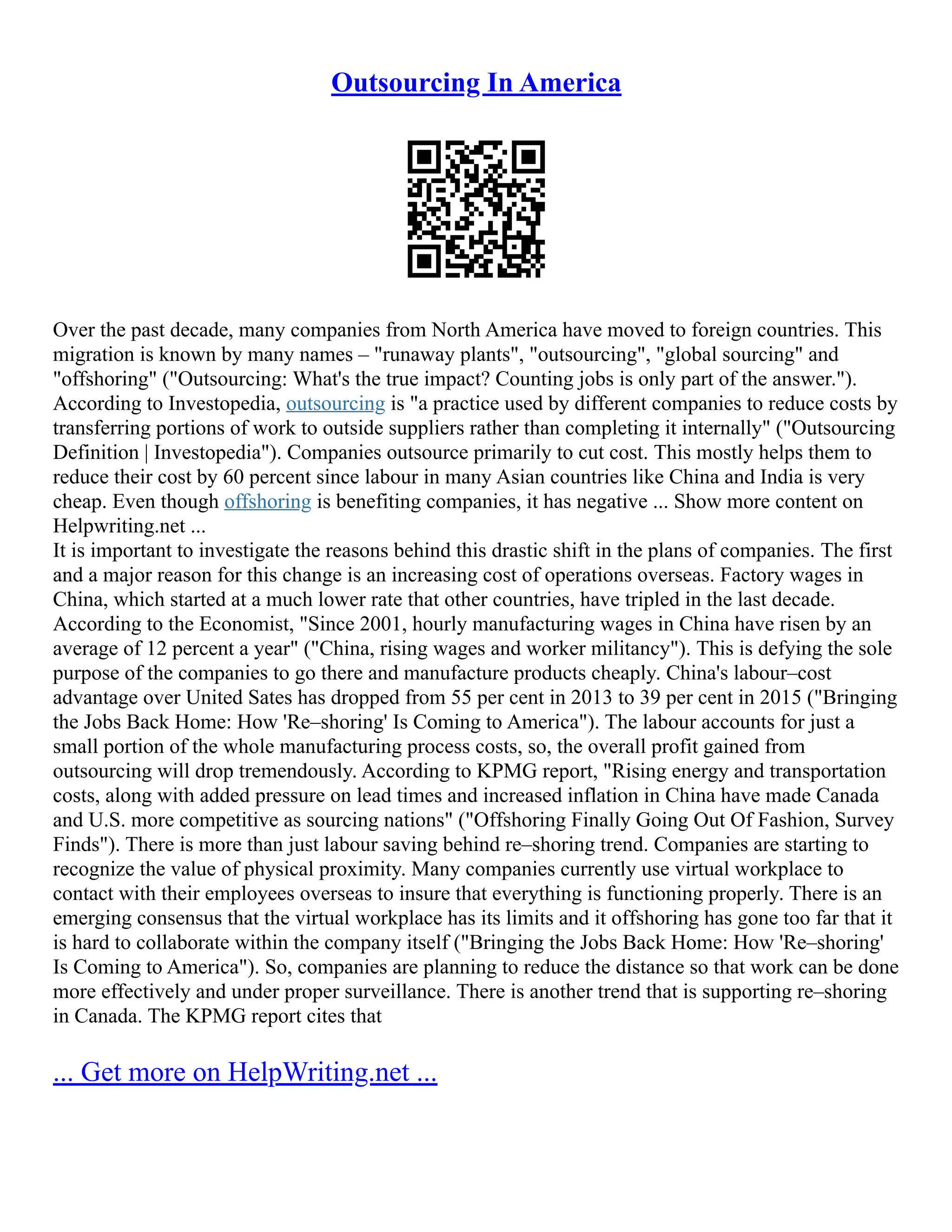 Outsourcing In America
Over the past decade, many companies from North America have moved to foreign countries. This
migration is known by many names – "runaway plants", "outsourcing", "global sourcing" and
"offshoring" ("Outsourcing: What's the true impact? Counting jobs is only part of the answer.").
According to Investopedia, outsourcing is "a practice used by different companies to reduce costs by
transferring portions of work to outside suppliers rather than completing it internally" ("Outsourcing
Definition | Investopedia"). Companies outsource primarily to cut cost. This mostly helps them to
reduce their cost by 60 percent since labour in many Asian countries like China and India is very
cheap. Even though offshoring is benefiting companies, it has negative ... Show more content on
Helpwriting.net ...
It is important to investigate the reasons behind this drastic shift in the plans of companies. The first
and a major reason for this change is an increasing cost of operations overseas. Factory wages in
China, which started at a much lower rate that other countries, have tripled in the last decade.
According to the Economist, "Since 2001, hourly manufacturing wages in China have risen by an
average of 12 percent a year" ("China, rising wages and worker militancy"). This is defying the sole
purpose of the companies to go there and manufacture products cheaply. China's labour–cost
advantage over United Sates has dropped from 55 per cent in 2013 to 39 per cent in 2015 ("Bringing
the Jobs Back Home: How 'Re–shoring' Is Coming to America"). The labour accounts for just a
small portion of the whole manufacturing process costs, so, the overall profit gained from
outsourcing will drop tremendously. According to KPMG report, "Rising energy and transportation
costs, along with added pressure on lead times and increased inflation in China have made Canada
and U.S. more competitive as sourcing nations" ("Offshoring Finally Going Out Of Fashion, Survey
Finds"). There is more than just labour saving behind re–shoring trend. Companies are starting to
recognize the value of physical proximity. Many companies currently use virtual workplace to
contact with their employees overseas to insure that everything is functioning properly. There is an
emerging consensus that the virtual workplace has its limits and it offshoring has gone too far that it
is hard to collaborate within the company itself ("Bringing the Jobs Back Home: How 'Re–shoring'
Is Coming to America"). So, companies are planning to reduce the distance so that work can be done
more effectively and under proper surveillance. There is another trend that is supporting re–shoring
in Canada. The KPMG report cites that
... Get more on HelpWriting.net ...
 