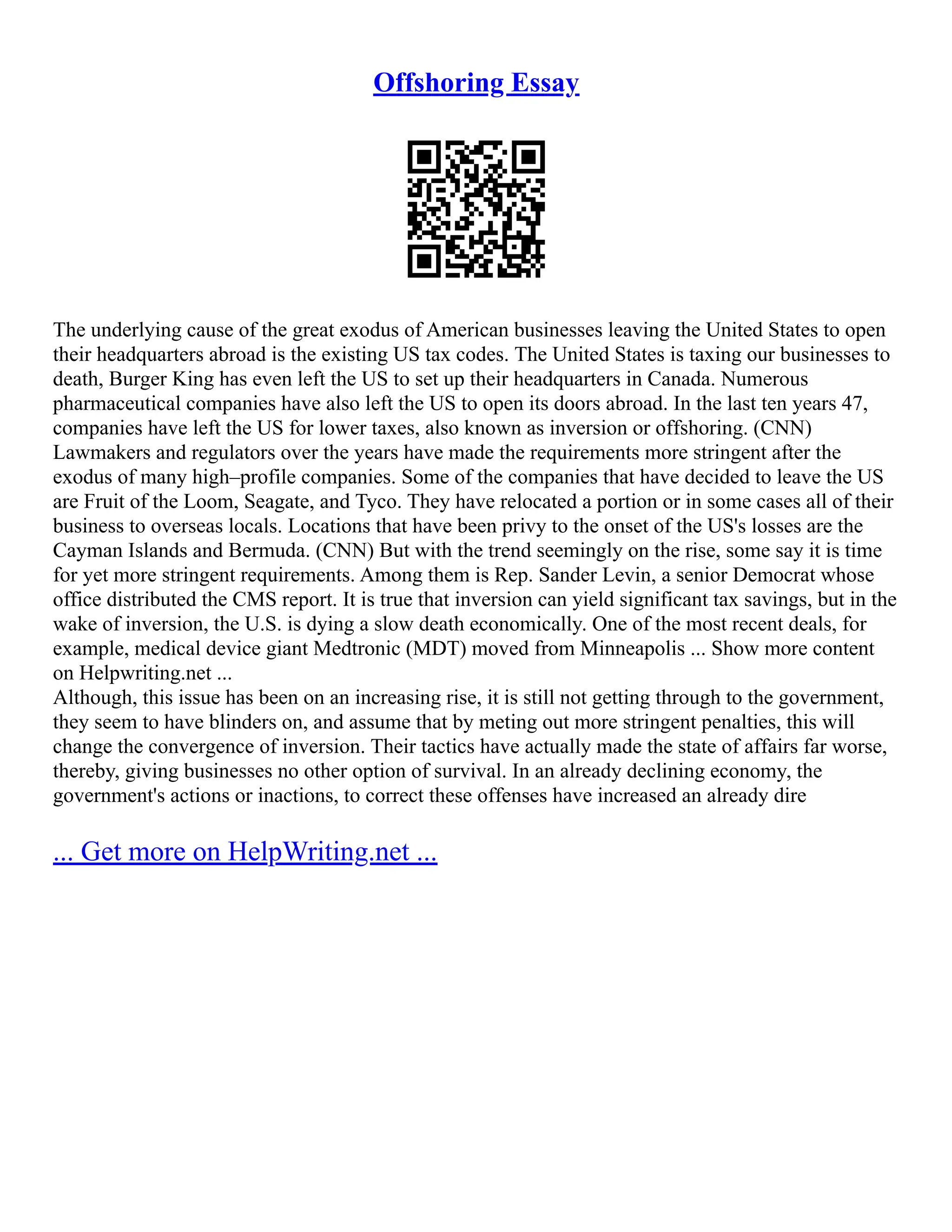 Offshoring Essay
The underlying cause of the great exodus of American businesses leaving the United States to open
their headquarters abroad is the existing US tax codes. The United States is taxing our businesses to
death, Burger King has even left the US to set up their headquarters in Canada. Numerous
pharmaceutical companies have also left the US to open its doors abroad. In the last ten years 47,
companies have left the US for lower taxes, also known as inversion or offshoring. (CNN)
Lawmakers and regulators over the years have made the requirements more stringent after the
exodus of many high–profile companies. Some of the companies that have decided to leave the US
are Fruit of the Loom, Seagate, and Tyco. They have relocated a portion or in some cases all of their
business to overseas locals. Locations that have been privy to the onset of the US's losses are the
Cayman Islands and Bermuda. (CNN) But with the trend seemingly on the rise, some say it is time
for yet more stringent requirements. Among them is Rep. Sander Levin, a senior Democrat whose
office distributed the CMS report. It is true that inversion can yield significant tax savings, but in the
wake of inversion, the U.S. is dying a slow death economically. One of the most recent deals, for
example, medical device giant Medtronic (MDT) moved from Minneapolis ... Show more content
on Helpwriting.net ...
Although, this issue has been on an increasing rise, it is still not getting through to the government,
they seem to have blinders on, and assume that by meting out more stringent penalties, this will
change the convergence of inversion. Their tactics have actually made the state of affairs far worse,
thereby, giving businesses no other option of survival. In an already declining economy, the
government's actions or inactions, to correct these offenses have increased an already dire
... Get more on HelpWriting.net ...
 