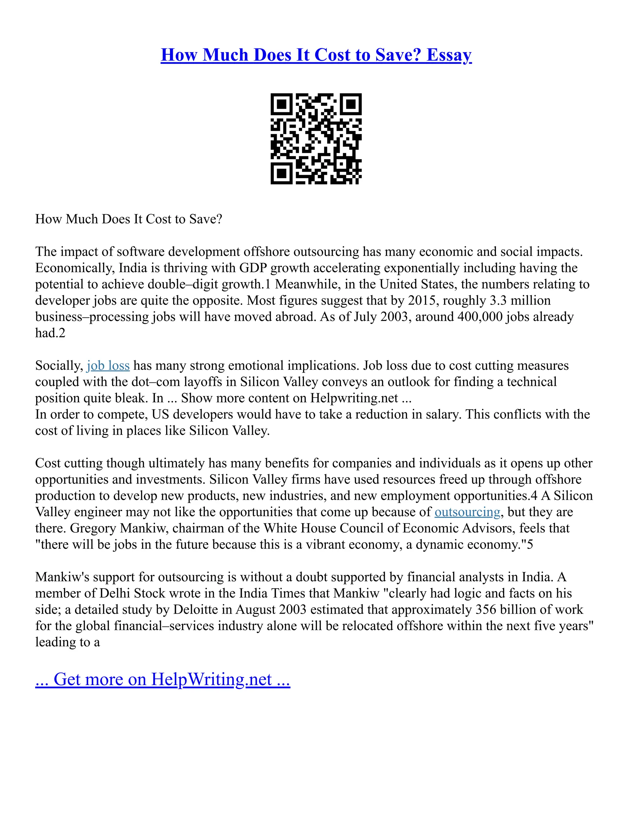 How Much Does It Cost to Save? Essay
How Much Does It Cost to Save?
The impact of software development offshore outsourcing has many economic and social impacts.
Economically, India is thriving with GDP growth accelerating exponentially including having the
potential to achieve double–digit growth.1 Meanwhile, in the United States, the numbers relating to
developer jobs are quite the opposite. Most figures suggest that by 2015, roughly 3.3 million
business–processing jobs will have moved abroad. As of July 2003, around 400,000 jobs already
had.2
Socially, job loss has many strong emotional implications. Job loss due to cost cutting measures
coupled with the dot–com layoffs in Silicon Valley conveys an outlook for finding a technical
position quite bleak. In ... Show more content on Helpwriting.net ...
In order to compete, US developers would have to take a reduction in salary. This conflicts with the
cost of living in places like Silicon Valley.
Cost cutting though ultimately has many benefits for companies and individuals as it opens up other
opportunities and investments. Silicon Valley firms have used resources freed up through offshore
production to develop new products, new industries, and new employment opportunities.4 A Silicon
Valley engineer may not like the opportunities that come up because of outsourcing, but they are
there. Gregory Mankiw, chairman of the White House Council of Economic Advisors, feels that
"there will be jobs in the future because this is a vibrant economy, a dynamic economy."5
Mankiw's support for outsourcing is without a doubt supported by financial analysts in India. A
member of Delhi Stock wrote in the India Times that Mankiw "clearly had logic and facts on his
side; a detailed study by Deloitte in August 2003 estimated that approximately 356 billion of work
for the global financial–services industry alone will be relocated offshore within the next five years"
leading to a
... Get more on HelpWriting.net ...
 
