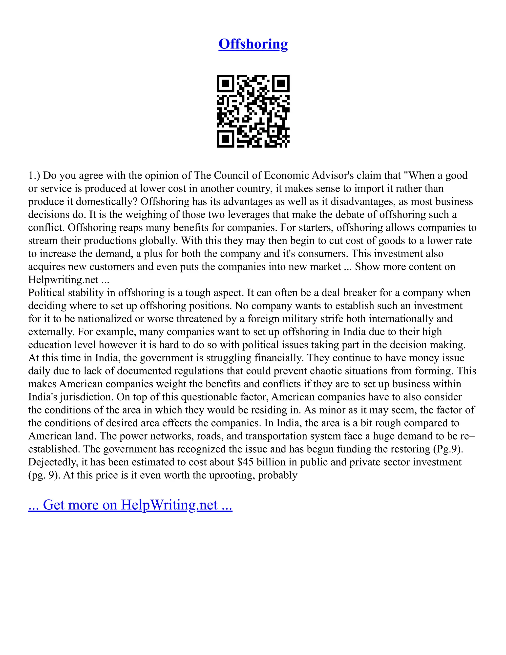 Offshoring
1.) Do you agree with the opinion of The Council of Economic Advisor's claim that "When a good
or service is produced at lower cost in another country, it makes sense to import it rather than
produce it domestically? Offshoring has its advantages as well as it disadvantages, as most business
decisions do. It is the weighing of those two leverages that make the debate of offshoring such a
conflict. Offshoring reaps many benefits for companies. For starters, offshoring allows companies to
stream their productions globally. With this they may then begin to cut cost of goods to a lower rate
to increase the demand, a plus for both the company and it's consumers. This investment also
acquires new customers and even puts the companies into new market ... Show more content on
Helpwriting.net ...
Political stability in offshoring is a tough aspect. It can often be a deal breaker for a company when
deciding where to set up offshoring positions. No company wants to establish such an investment
for it to be nationalized or worse threatened by a foreign military strife both internationally and
externally. For example, many companies want to set up offshoring in India due to their high
education level however it is hard to do so with political issues taking part in the decision making.
At this time in India, the government is struggling financially. They continue to have money issue
daily due to lack of documented regulations that could prevent chaotic situations from forming. This
makes American companies weight the benefits and conflicts if they are to set up business within
India's jurisdiction. On top of this questionable factor, American companies have to also consider
the conditions of the area in which they would be residing in. As minor as it may seem, the factor of
the conditions of desired area effects the companies. In India, the area is a bit rough compared to
American land. The power networks, roads, and transportation system face a huge demand to be re–
established. The government has recognized the issue and has begun funding the restoring (Pg.9).
Dejectedly, it has been estimated to cost about $45 billion in public and private sector investment
(pg. 9). At this price is it even worth the uprooting, probably
... Get more on HelpWriting.net ...
 