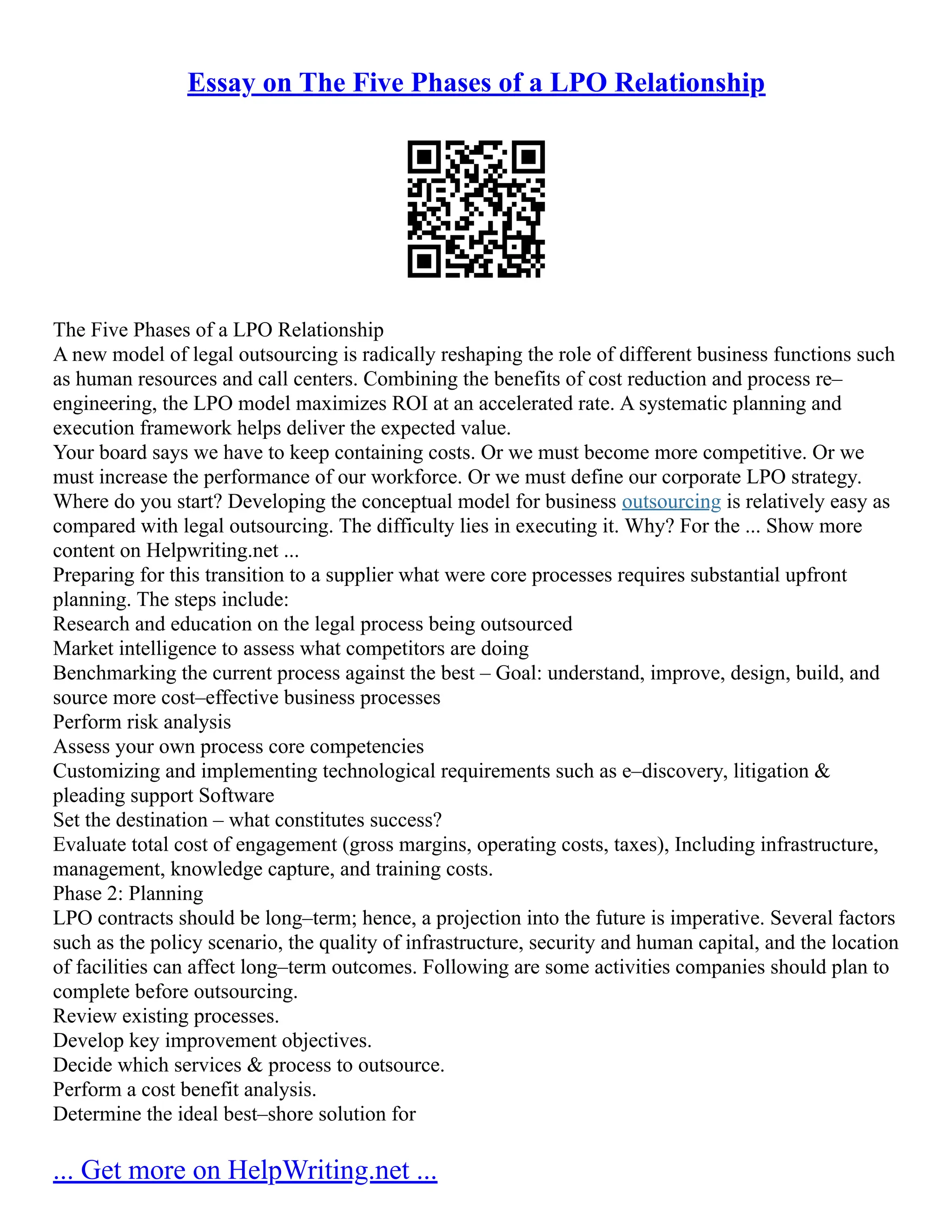 Essay on The Five Phases of a LPO Relationship
The Five Phases of a LPO Relationship
A new model of legal outsourcing is radically reshaping the role of different business functions such
as human resources and call centers. Combining the benefits of cost reduction and process re–
engineering, the LPO model maximizes ROI at an accelerated rate. A systematic planning and
execution framework helps deliver the expected value.
Your board says we have to keep containing costs. Or we must become more competitive. Or we
must increase the performance of our workforce. Or we must define our corporate LPO strategy.
Where do you start? Developing the conceptual model for business outsourcing is relatively easy as
compared with legal outsourcing. The difficulty lies in executing it. Why? For the ... Show more
content on Helpwriting.net ...
Preparing for this transition to a supplier what were core processes requires substantial upfront
planning. The steps include:
Research and education on the legal process being outsourced
Market intelligence to assess what competitors are doing
Benchmarking the current process against the best – Goal: understand, improve, design, build, and
source more cost–effective business processes
Perform risk analysis
Assess your own process core competencies
Customizing and implementing technological requirements such as e–discovery, litigation &
pleading support Software
Set the destination – what constitutes success?
Evaluate total cost of engagement (gross margins, operating costs, taxes), Including infrastructure,
management, knowledge capture, and training costs.
Phase 2: Planning
LPO contracts should be long–term; hence, a projection into the future is imperative. Several factors
such as the policy scenario, the quality of infrastructure, security and human capital, and the location
of facilities can affect long–term outcomes. Following are some activities companies should plan to
complete before outsourcing.
Review existing processes.
Develop key improvement objectives.
Decide which services & process to outsource.
Perform a cost benefit analysis.
Determine the ideal best–shore solution for
... Get more on HelpWriting.net ...
 
