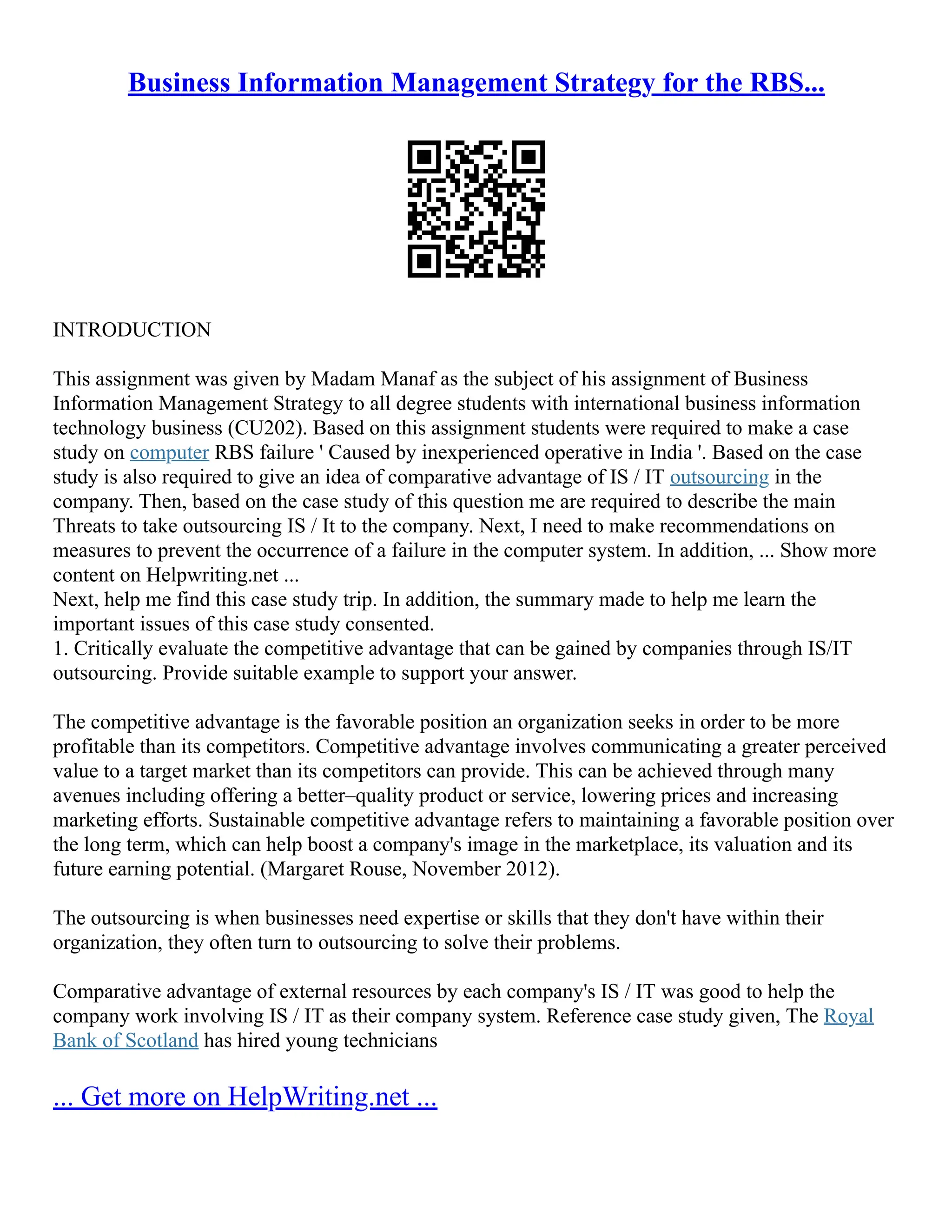 Business Information Management Strategy for the RBS...
INTRODUCTION
This assignment was given by Madam Manaf as the subject of his assignment of Business
Information Management Strategy to all degree students with international business information
technology business (CU202). Based on this assignment students were required to make a case
study on computer RBS failure ' Caused by inexperienced operative in India '. Based on the case
study is also required to give an idea of comparative advantage of IS / IT outsourcing in the
company. Then, based on the case study of this question me are required to describe the main
Threats to take outsourcing IS / It to the company. Next, I need to make recommendations on
measures to prevent the occurrence of a failure in the computer system. In addition, ... Show more
content on Helpwriting.net ...
Next, help me find this case study trip. In addition, the summary made to help me learn the
important issues of this case study consented.
1. Critically evaluate the competitive advantage that can be gained by companies through IS/IT
outsourcing. Provide suitable example to support your answer.
The competitive advantage is the favorable position an organization seeks in order to be more
profitable than its competitors. Competitive advantage involves communicating a greater perceived
value to a target market than its competitors can provide. This can be achieved through many
avenues including offering a better–quality product or service, lowering prices and increasing
marketing efforts. Sustainable competitive advantage refers to maintaining a favorable position over
the long term, which can help boost a company's image in the marketplace, its valuation and its
future earning potential. (Margaret Rouse, November 2012).
The outsourcing is when businesses need expertise or skills that they don't have within their
organization, they often turn to outsourcing to solve their problems.
Comparative advantage of external resources by each company's IS / IT was good to help the
company work involving IS / IT as their company system. Reference case study given, The Royal
Bank of Scotland has hired young technicians
... Get more on HelpWriting.net ...
 