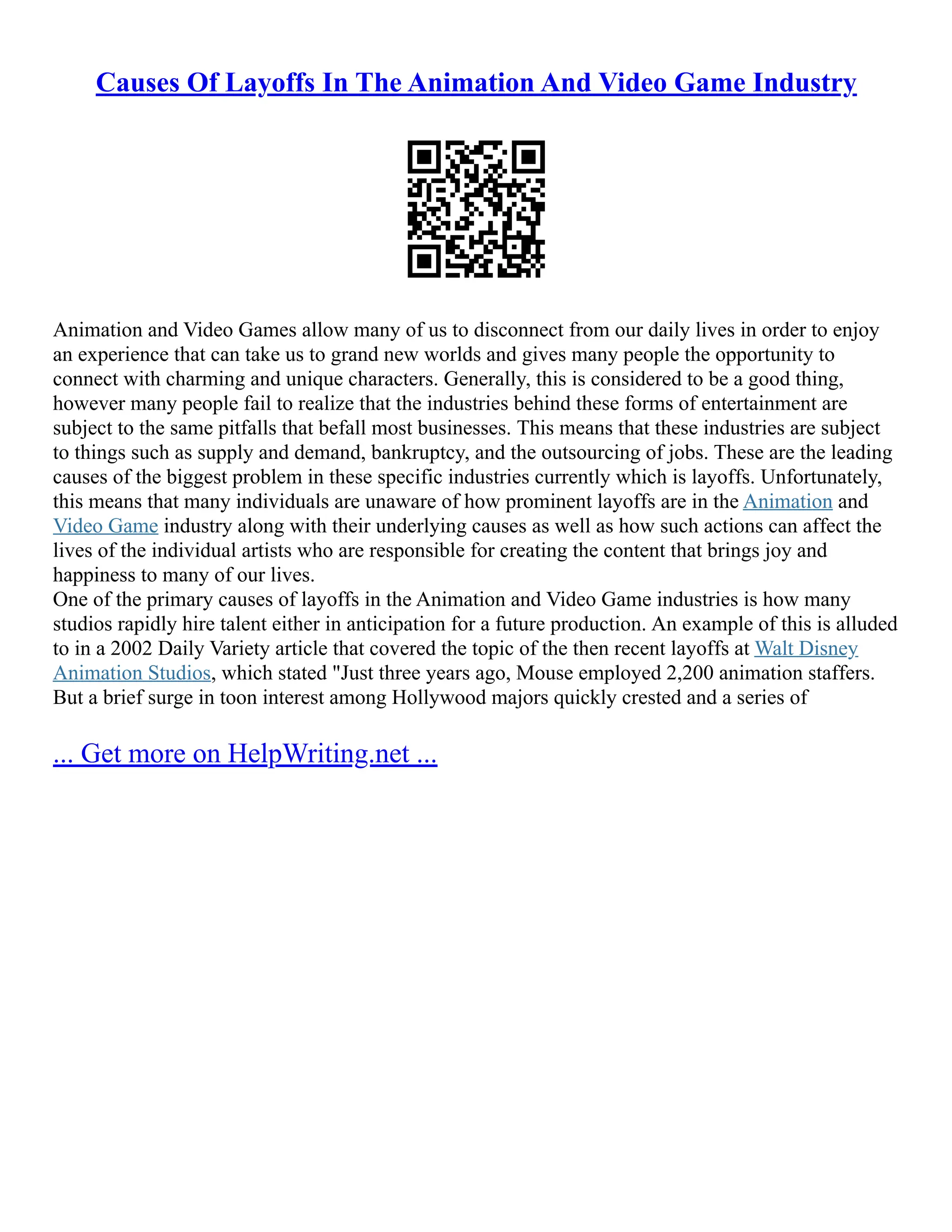 Causes Of Layoffs In The Animation And Video Game Industry
Animation and Video Games allow many of us to disconnect from our daily lives in order to enjoy
an experience that can take us to grand new worlds and gives many people the opportunity to
connect with charming and unique characters. Generally, this is considered to be a good thing,
however many people fail to realize that the industries behind these forms of entertainment are
subject to the same pitfalls that befall most businesses. This means that these industries are subject
to things such as supply and demand, bankruptcy, and the outsourcing of jobs. These are the leading
causes of the biggest problem in these specific industries currently which is layoffs. Unfortunately,
this means that many individuals are unaware of how prominent layoffs are in the Animation and
Video Game industry along with their underlying causes as well as how such actions can affect the
lives of the individual artists who are responsible for creating the content that brings joy and
happiness to many of our lives.
One of the primary causes of layoffs in the Animation and Video Game industries is how many
studios rapidly hire talent either in anticipation for a future production. An example of this is alluded
to in a 2002 Daily Variety article that covered the topic of the then recent layoffs at Walt Disney
Animation Studios, which stated "Just three years ago, Mouse employed 2,200 animation staffers.
But a brief surge in toon interest among Hollywood majors quickly crested and a series of
... Get more on HelpWriting.net ...
 