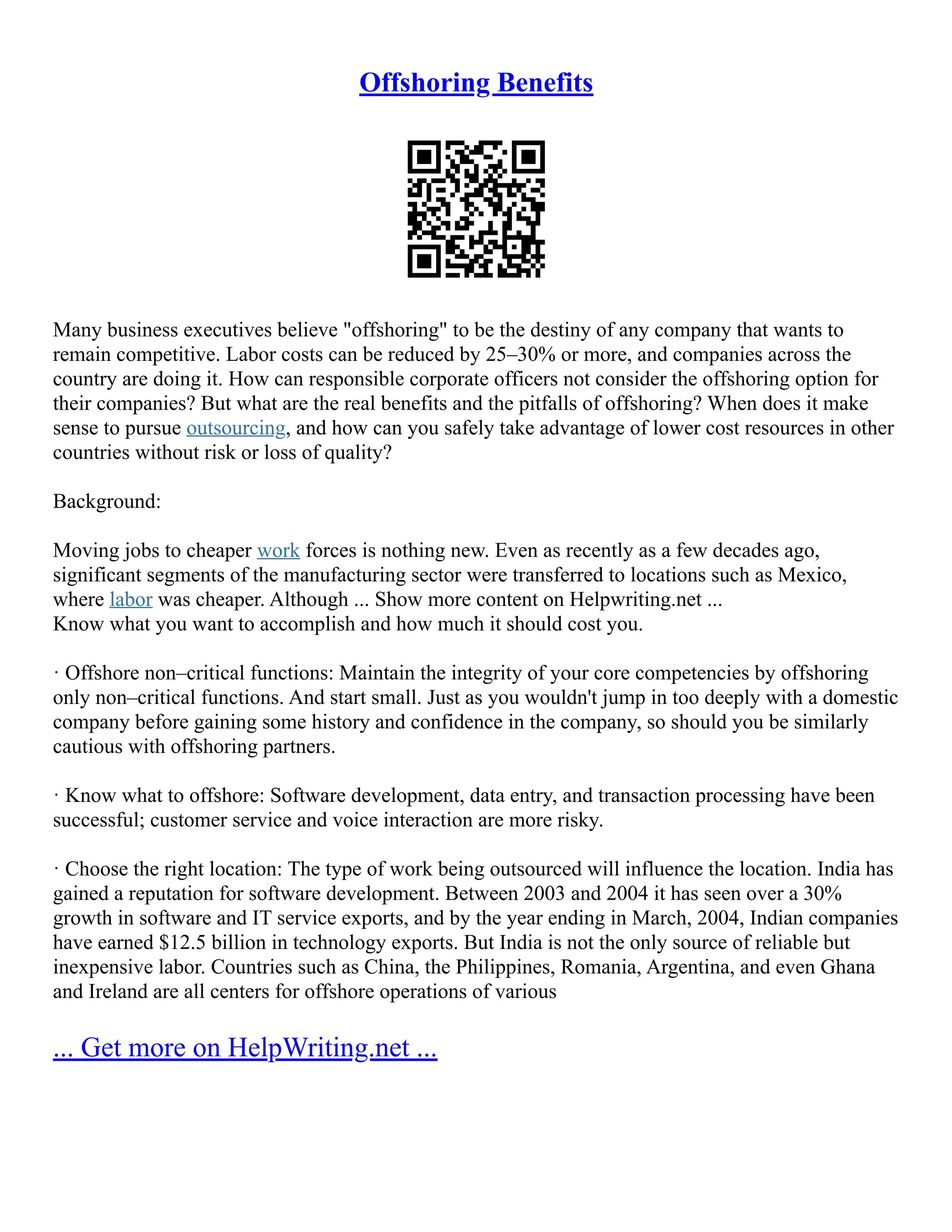 Offshoring Benefits
Many business executives believe "offshoring" to be the destiny of any company that wants to
remain competitive. Labor costs can be reduced by 25–30% or more, and companies across the
country are doing it. How can responsible corporate officers not consider the offshoring option for
their companies? But what are the real benefits and the pitfalls of offshoring? When does it make
sense to pursue outsourcing, and how can you safely take advantage of lower cost resources in other
countries without risk or loss of quality?
Background:
Moving jobs to cheaper work forces is nothing new. Even as recently as a few decades ago,
significant segments of the manufacturing sector were transferred to locations such as Mexico,
where labor was cheaper. Although ... Show more content on Helpwriting.net ...
Know what you want to accomplish and how much it should cost you.
· Offshore non–critical functions: Maintain the integrity of your core competencies by offshoring
only non–critical functions. And start small. Just as you wouldn't jump in too deeply with a domestic
company before gaining some history and confidence in the company, so should you be similarly
cautious with offshoring partners.
· Know what to offshore: Software development, data entry, and transaction processing have been
successful; customer service and voice interaction are more risky.
· Choose the right location: The type of work being outsourced will influence the location. India has
gained a reputation for software development. Between 2003 and 2004 it has seen over a 30%
growth in software and IT service exports, and by the year ending in March, 2004, Indian companies
have earned $12.5 billion in technology exports. But India is not the only source of reliable but
inexpensive labor. Countries such as China, the Philippines, Romania, Argentina, and even Ghana
and Ireland are all centers for offshore operations of various
... Get more on HelpWriting.net ...
 