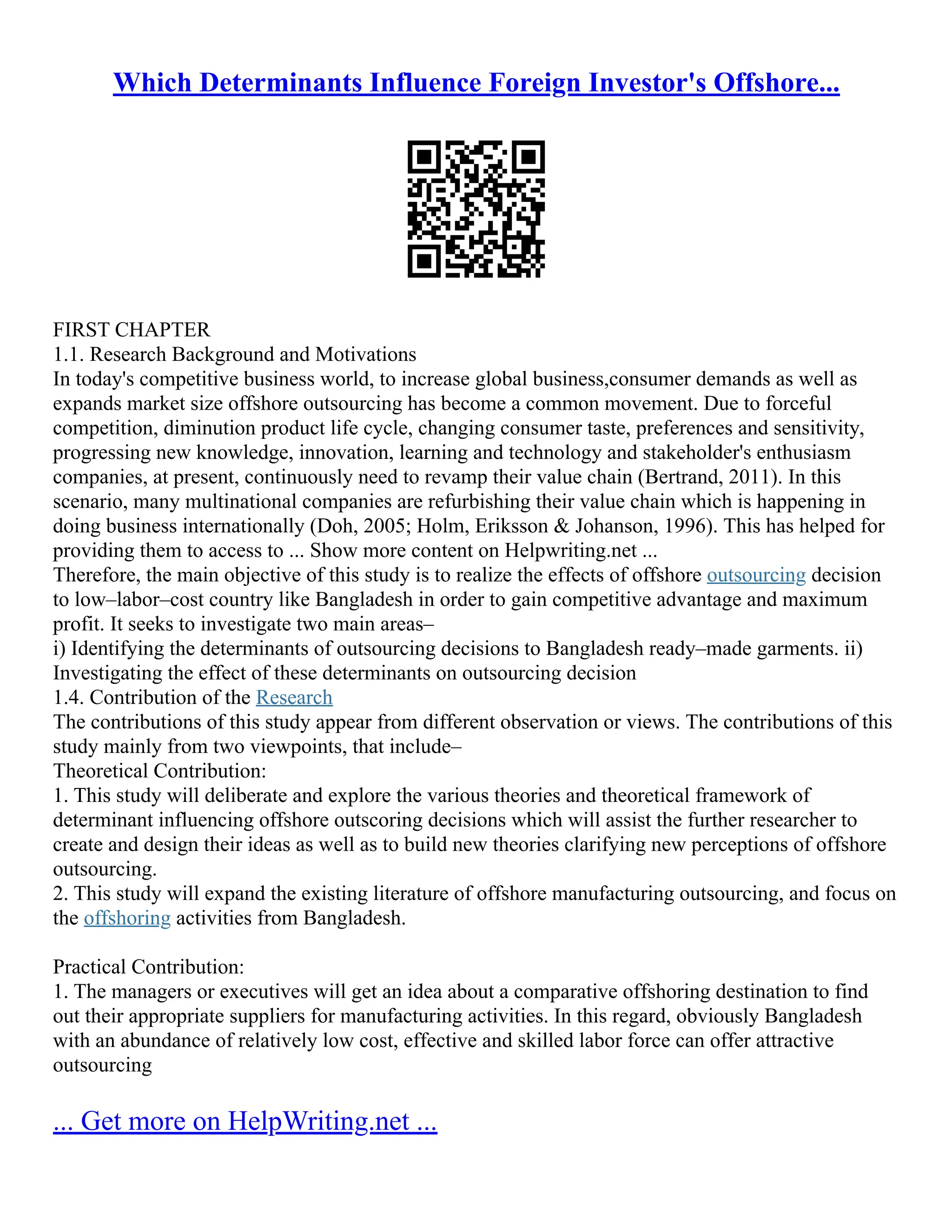 Which Determinants Influence Foreign Investor's Offshore...
FIRST CHAPTER
1.1. Research Background and Motivations
In today's competitive business world, to increase global business,consumer demands as well as
expands market size offshore outsourcing has become a common movement. Due to forceful
competition, diminution product life cycle, changing consumer taste, preferences and sensitivity,
progressing new knowledge, innovation, learning and technology and stakeholder's enthusiasm
companies, at present, continuously need to revamp their value chain (Bertrand, 2011). In this
scenario, many multinational companies are refurbishing their value chain which is happening in
doing business internationally (Doh, 2005; Holm, Eriksson & Johanson, 1996). This has helped for
providing them to access to ... Show more content on Helpwriting.net ...
Therefore, the main objective of this study is to realize the effects of offshore outsourcing decision
to low–labor–cost country like Bangladesh in order to gain competitive advantage and maximum
profit. It seeks to investigate two main areas–
i) Identifying the determinants of outsourcing decisions to Bangladesh ready–made garments. ii)
Investigating the effect of these determinants on outsourcing decision
1.4. Contribution of the Research
The contributions of this study appear from different observation or views. The contributions of this
study mainly from two viewpoints, that include–
Theoretical Contribution:
1. This study will deliberate and explore the various theories and theoretical framework of
determinant influencing offshore outscoring decisions which will assist the further researcher to
create and design their ideas as well as to build new theories clarifying new perceptions of offshore
outsourcing.
2. This study will expand the existing literature of offshore manufacturing outsourcing, and focus on
the offshoring activities from Bangladesh.
Practical Contribution:
1. The managers or executives will get an idea about a comparative offshoring destination to find
out their appropriate suppliers for manufacturing activities. In this regard, obviously Bangladesh
with an abundance of relatively low cost, effective and skilled labor force can offer attractive
outsourcing
... Get more on HelpWriting.net ...
 