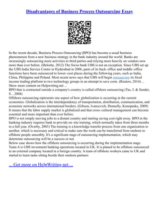 Disadvantages of Business Process Outsourcing Essay
In the recent decade, Business Process Outsourcing (BPO) has become a usual business
phenomenon from a new business strategy in the bank industry around the world. Banks are
increasingly outsourcing more activities to third parties and relying more heavily on vendors now
more than ever before. (Deloitte, 2012) The Swiss bank UBS is not an exception. Since UBS set up
the UBS India Service Centre in Hyderabad in 2006, parts of its back–office and middle–office
functions have been outsourced to lower–cost places during the following years, such as India,
China, Philippine and Poland. Most recent news says that UBS will begin outsourcing its fixed
income trading platform to two technology groups in an attempt to save costs. (Reuters, 2014) ...
Show more content on Helpwriting.net ...
BPO that is contracted outside a company's country is called offshore outsourcing (Tas, J. & Sunder,
S. , 2004)
Offshore outsourcing represents one aspect of how globalization is occurring in the current
economies. Globalization is the interdependency of transportation, distribution, communication, and
economic networks across international borders. (Gibson, Ivancevich, Donnelly, Konopaske, 2009)
It means that the labor supply market is globalized and that cross–cultural management can become
essential and more important than ever before.
BPO is not simply moving jobs to a distant country and starting saving cost right away. BPO in the
banking industry requires bank to provide on–site training, which normally takes from three months
to a full year. (Overby, 2003) The training is a knowledge transfer process from one organization to
another, which is necessary and critical to make sure the work can be transferred from onshore to
offshore people smoothly. It's a significant stage of outsourcing implementation, which may
determine outsourcing will be a success or not.
Below case shows how the offshore outsourcing is occurring during the implementation stage.
Team A is UBS investment banking operations located in UK. It is planed to be offshore outsourced
to an external company located in a foreign country. A team of offshore workers came to UK and
started to learn tasks sitting beside their onshore partners
... Get more on HelpWriting.net ...
 