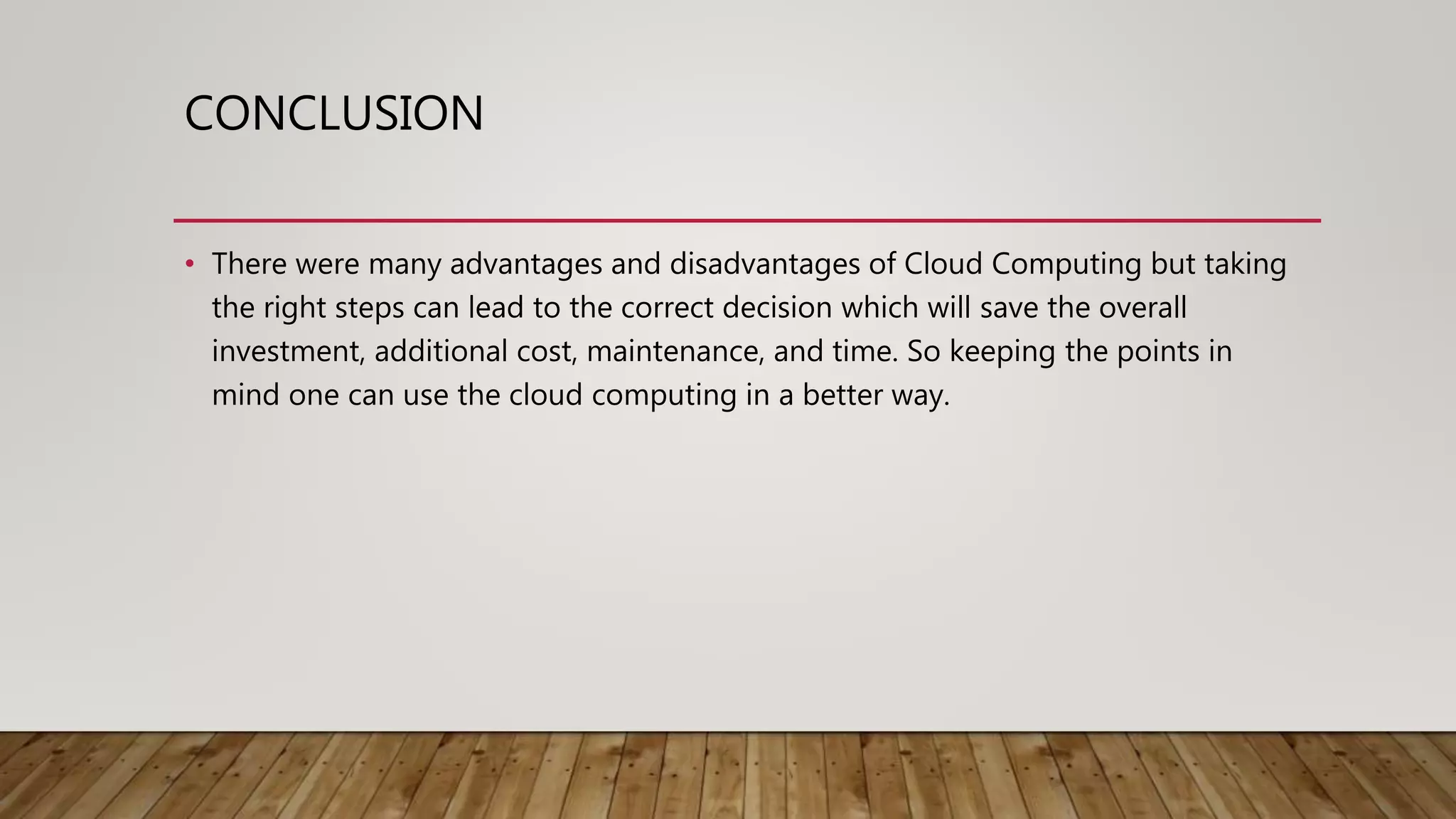 CONCLUSION
• There were many advantages and disadvantages of Cloud Computing but taking
the right steps can lead to the correct decision which will save the overall
investment, additional cost, maintenance, and time. So keeping the points in
mind one can use the cloud computing in a better way.
 