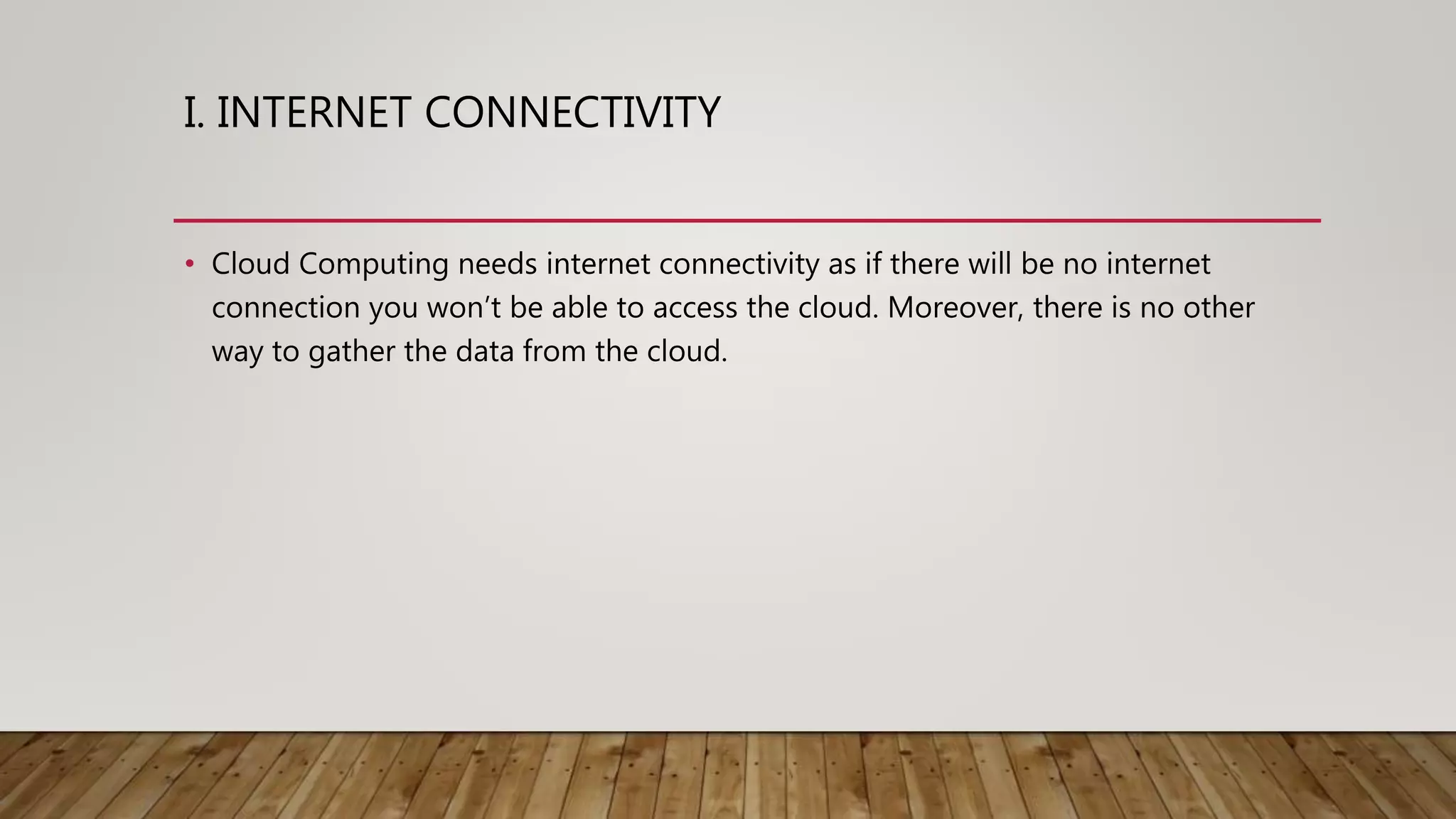 I. INTERNET CONNECTIVITY
• Cloud Computing needs internet connectivity as if there will be no internet
connection you won’t be able to access the cloud. Moreover, there is no other
way to gather the data from the cloud.
 