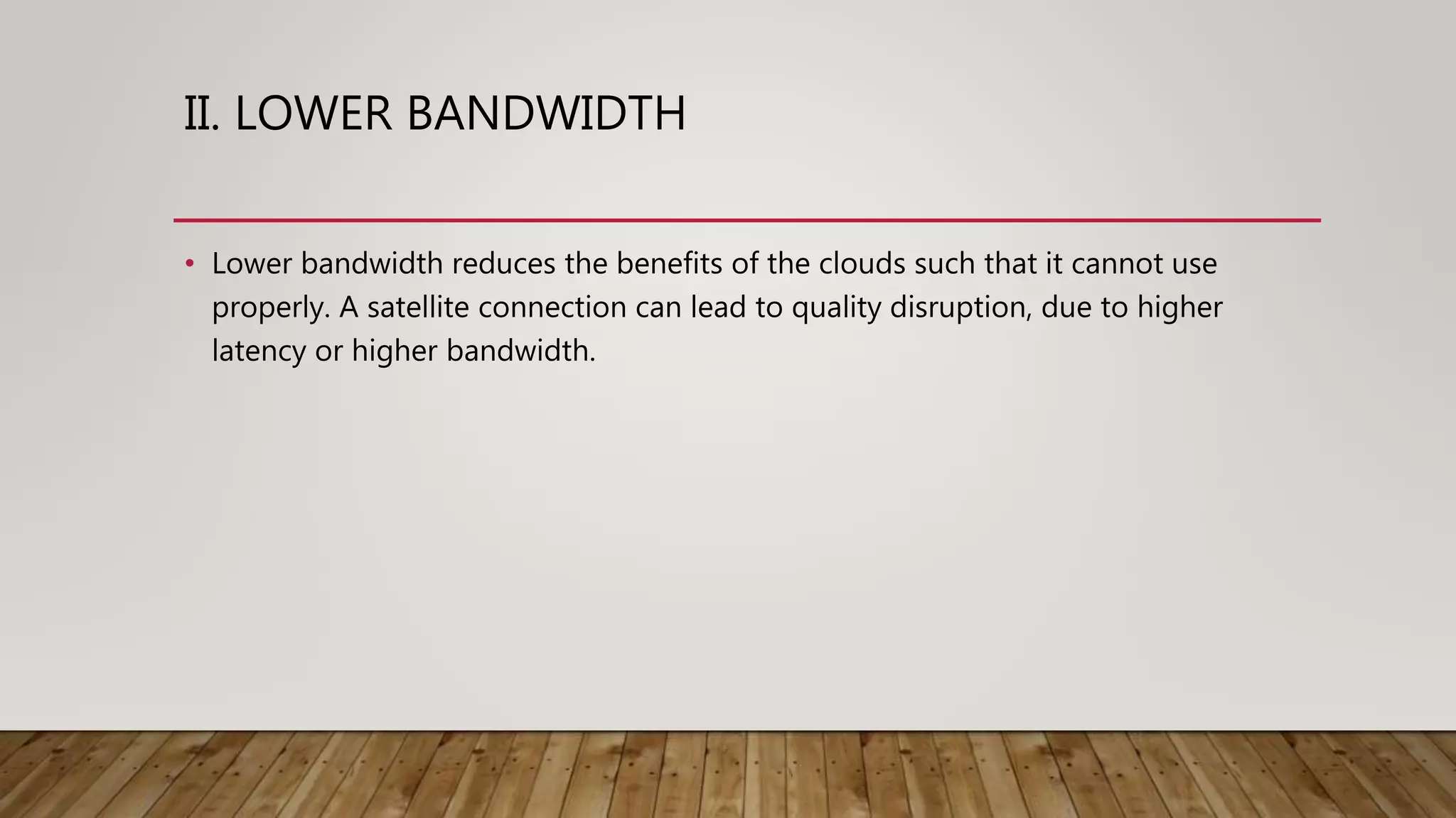 II. LOWER BANDWIDTH
• Lower bandwidth reduces the benefits of the clouds such that it cannot use
properly. A satellite connection can lead to quality disruption, due to higher
latency or higher bandwidth.
 