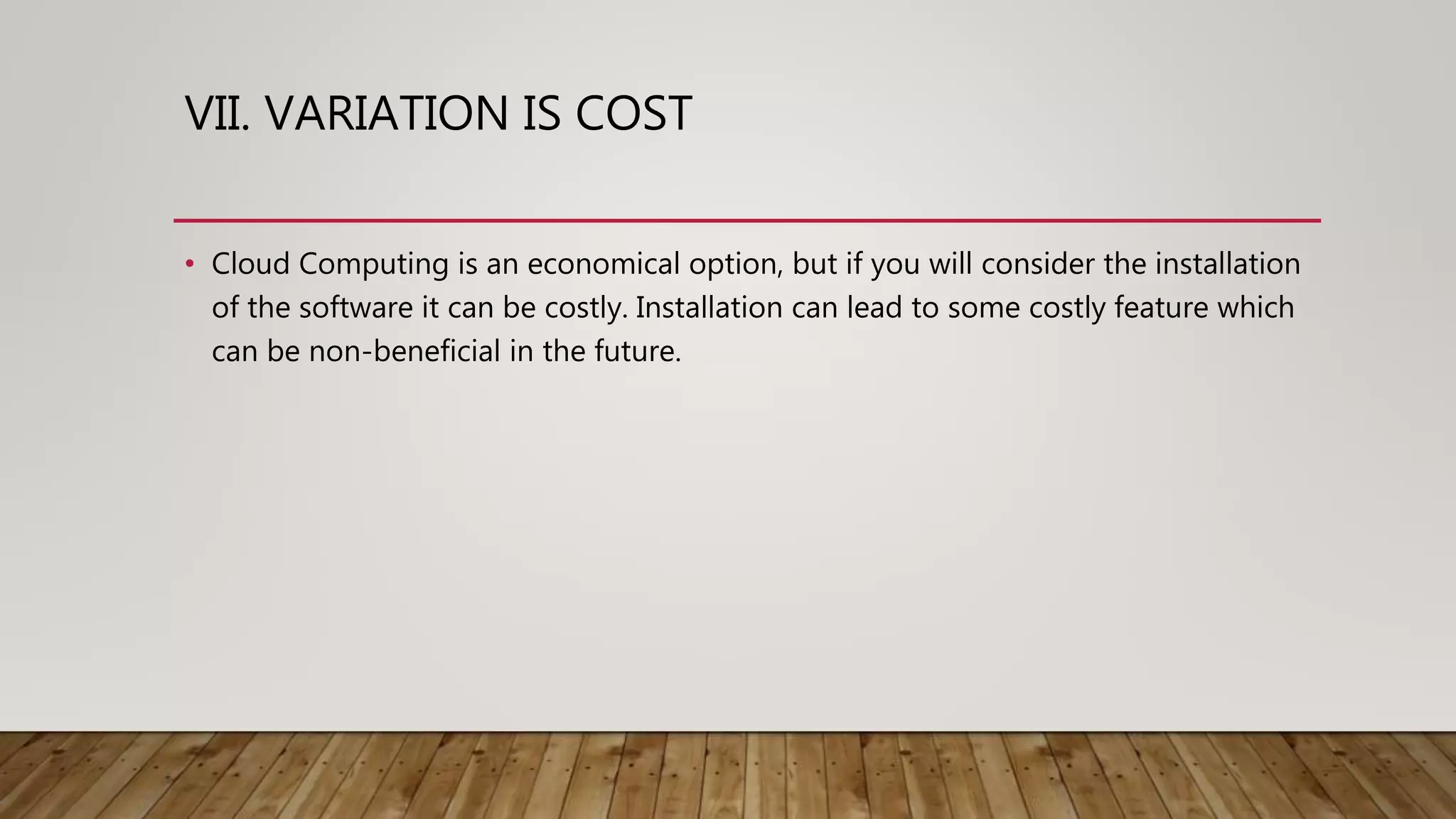 VII. VARIATION IS COST
• Cloud Computing is an economical option, but if you will consider the installation
of the software it can be costly. Installation can lead to some costly feature which
can be non-beneficial in the future.
 