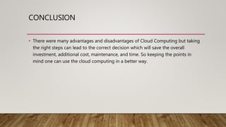 CONCLUSION
• There were many advantages and disadvantages of Cloud Computing but taking
the right steps can lead to the correct decision which will save the overall
investment, additional cost, maintenance, and time. So keeping the points in
mind one can use the cloud computing in a better way.
 