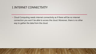 I. INTERNET CONNECTIVITY
• Cloud Computing needs internet connectivity as if there will be no internet
connection you won’t be able to access the cloud. Moreover, there is no other
way to gather the data from the cloud.
 