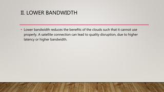 II. LOWER BANDWIDTH
• Lower bandwidth reduces the benefits of the clouds such that it cannot use
properly. A satellite connection can lead to quality disruption, due to higher
latency or higher bandwidth.
 