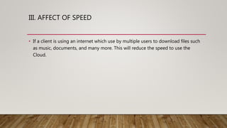 III. AFFECT OF SPEED
• If a client is using an internet which use by multiple users to download files such
as music, documents, and many more. This will reduce the speed to use the
Cloud.
 