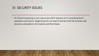 IV. SECURITY ISSUES
• As Cloud Computing is very secure but still it requires an IT consulting firm’s
assistance and advice. Neglecting this can lead to the fact that the business will
become vulnerable to the hackers and the threats.
 