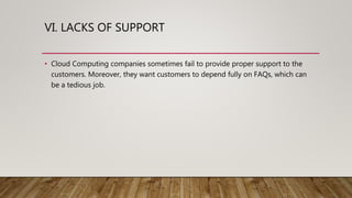 VI. LACKS OF SUPPORT
• Cloud Computing companies sometimes fail to provide proper support to the
customers. Moreover, they want customers to depend fully on FAQs, which can
be a tedious job.
 