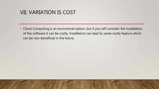 VII. VARIATION IS COST
• Cloud Computing is an economical option, but if you will consider the installation
of the software it can be costly. Installation can lead to some costly feature which
can be non-beneficial in the future.
 