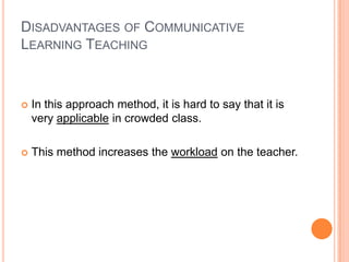 DISADVANTAGES OF COMMUNICATIVE
LEARNING TEACHING



   In this approach method, it is hard to say that it is
    very applicable in crowded class.

   This method increases the workload on the teacher.
 