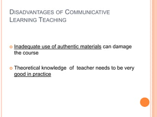 DISADVANTAGES OF COMMUNICATIVE
LEARNING TEACHING



   Inadequate use of authentic materials can damage
    the course

   Theoretical knowledge of teacher needs to be very
    good in practice
 