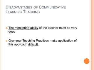DISADVANTAGES OF COMMUNICATIVE
LEARNING TEACHING



   The monitoring ability of the teacher must be very
    good

   Grammar Teaching Practices make application of
    this approach difficult.
 