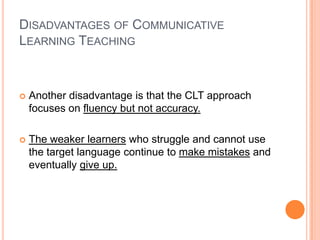 DISADVANTAGES OF COMMUNICATIVE
LEARNING TEACHING



   Another disadvantage is that the CLT approach
    focuses on fluency but not accuracy.

   The weaker learners who struggle and cannot use
    the target language continue to make mistakes and
    eventually give up.
 