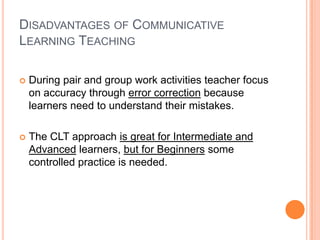 DISADVANTAGES OF COMMUNICATIVE
LEARNING TEACHING

   During pair and group work activities teacher focus
    on accuracy through error correction because
    learners need to understand their mistakes.

   The CLT approach is great for Intermediate and
    Advanced learners, but for Beginners some
    controlled practice is needed.
 