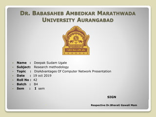  Name : Deepak Sudam Ugale
 Subject: Research methodology
 Topic : DisAdvantages Of Computer Network Presentation
 Date : 19 oct 2019
 Roll No : 42
 Batch : B4
 Sem : I sem
SIGN
 Respective Dr.Bharati Gawali Mam
DR. BABASAHEB AMBEDKAR MARATHWADA
UNIVERSITY AURANGABAD
 