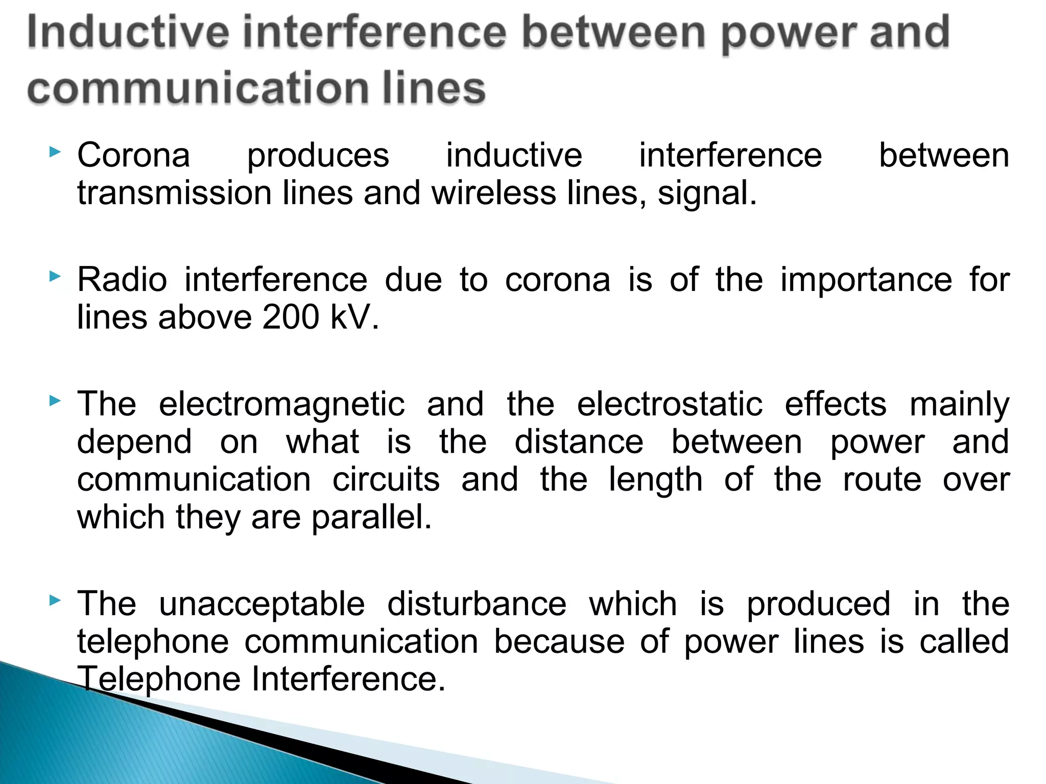  Corona produces inductive interference between
transmission lines and wireless lines, signal.
 Radio interference due to corona is of the importance for
lines above 200 kV.
 The electromagnetic and the electrostatic effects mainly
depend on what is the distance between power and
communication circuits and the length of the route over
which they are parallel.
 The unacceptable disturbance which is produced in the
telephone communication because of power lines is called
Telephone Interference.
 