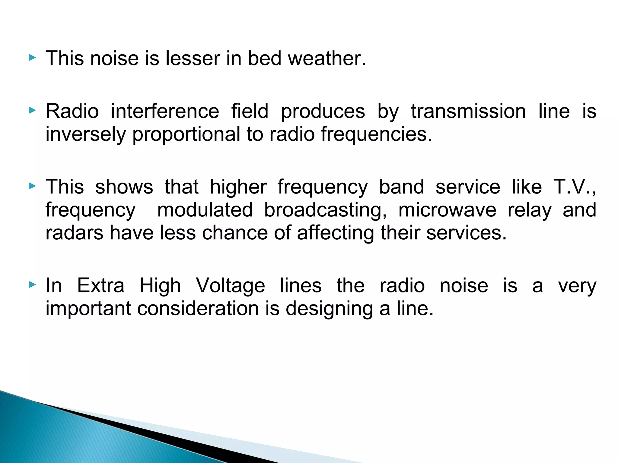  This noise is lesser in bed weather.
 Radio interference field produces by transmission line is
inversely proportional to radio frequencies.
 This shows that higher frequency band service like T.V.,
frequency modulated broadcasting, microwave relay and
radars have less chance of affecting their services.
 In Extra High Voltage lines the radio noise is a very
important consideration is designing a line.
 