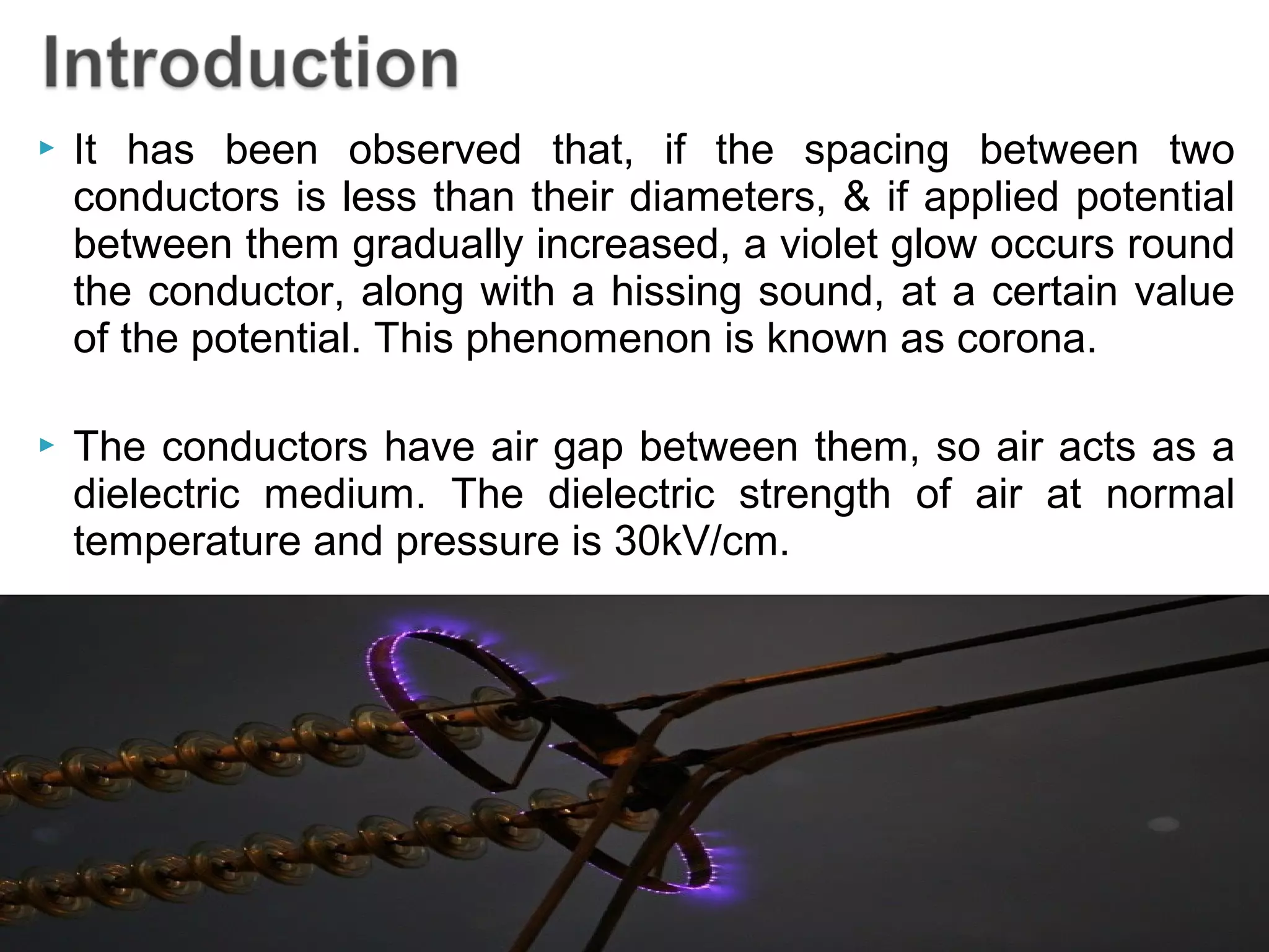  It has been observed that, if the spacing between two
conductors is less than their diameters, & if applied potential
between them gradually increased, a violet glow occurs round
the conductor, along with a hissing sound, at a certain value
of the potential. This phenomenon is known as corona.
 The conductors have air gap between them, so air acts as a
dielectric medium. The dielectric strength of air at normal
temperature and pressure is 30kV/cm.
 