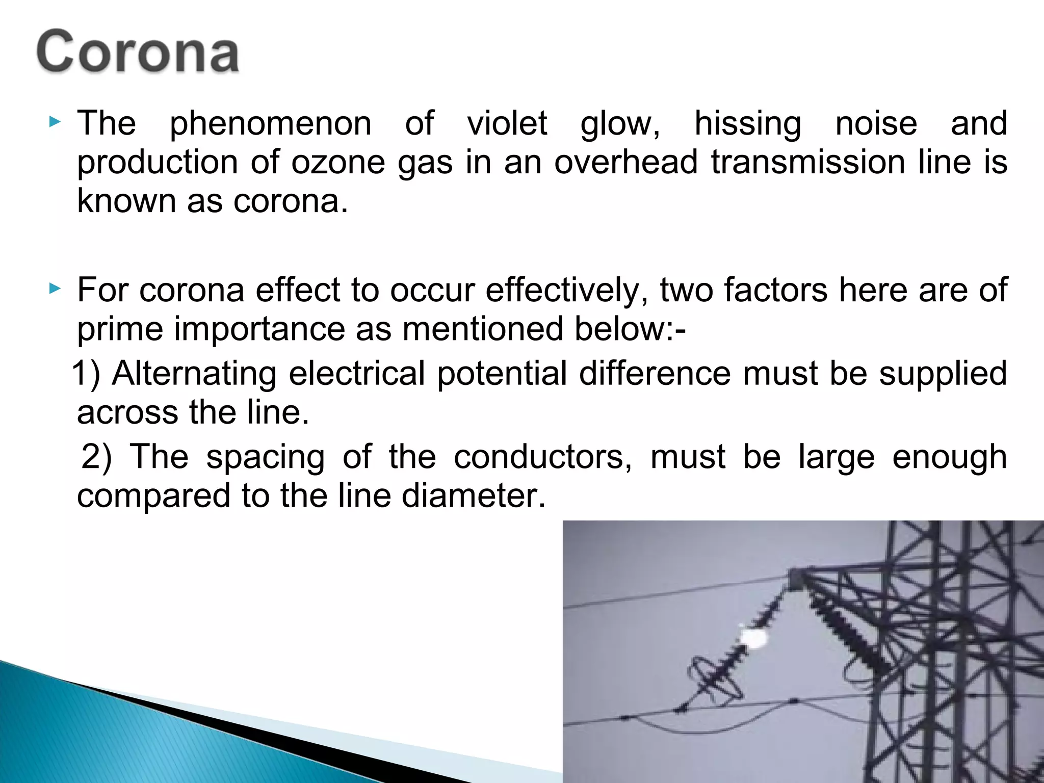  The phenomenon of violet glow, hissing noise and
production of ozone gas in an overhead transmission line is
known as corona.
 For corona effect to occur effectively, two factors here are of
prime importance as mentioned below:-
1) Alternating electrical potential difference must be supplied
across the line.
2) The spacing of the conductors, must be large enough
compared to the line diameter.
 