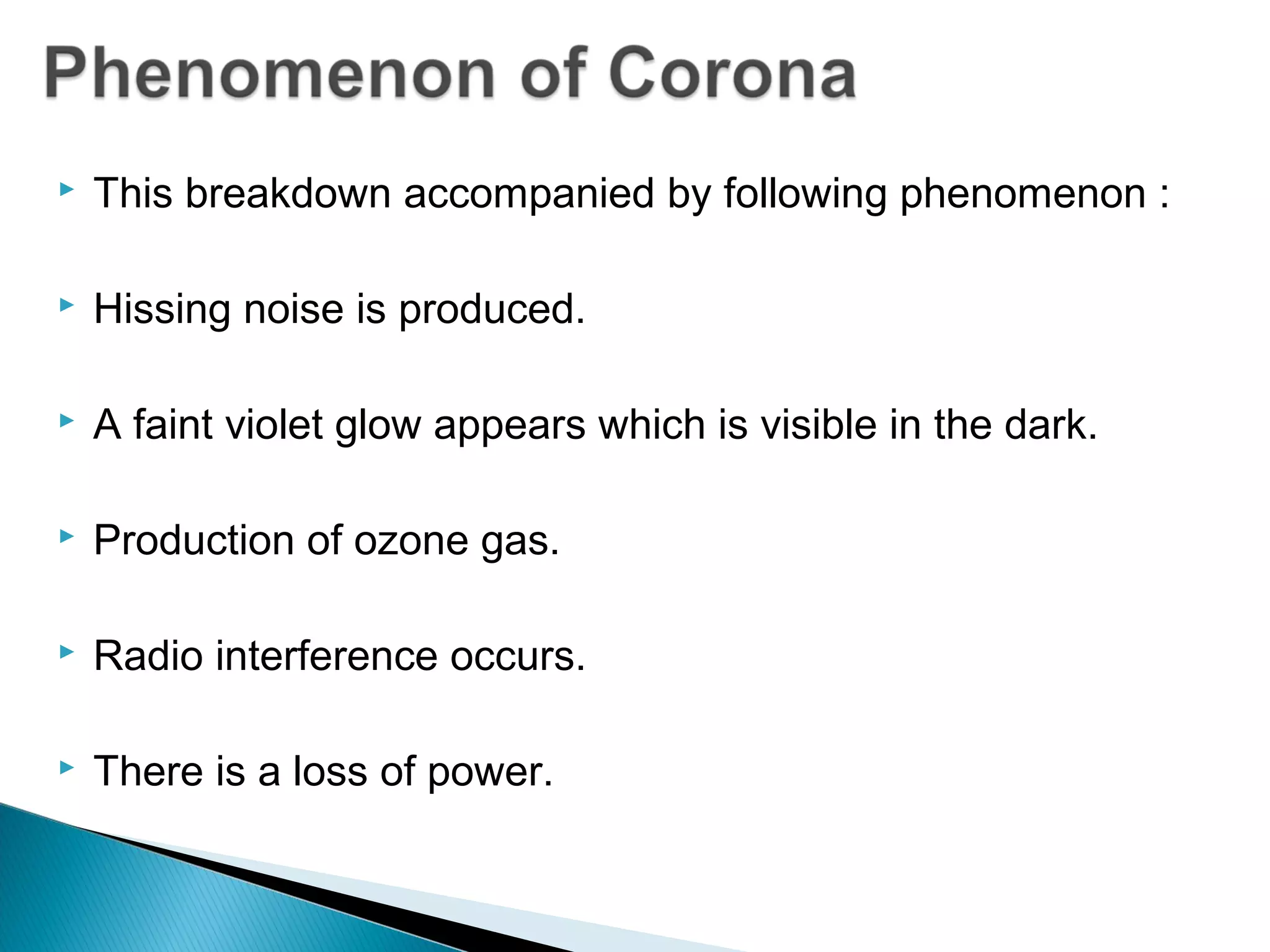  This breakdown accompanied by following phenomenon :
 Hissing noise is produced.
 A faint violet glow appears which is visible in the dark.
 Production of ozone gas.
 Radio interference occurs.
 There is a loss of power.
 