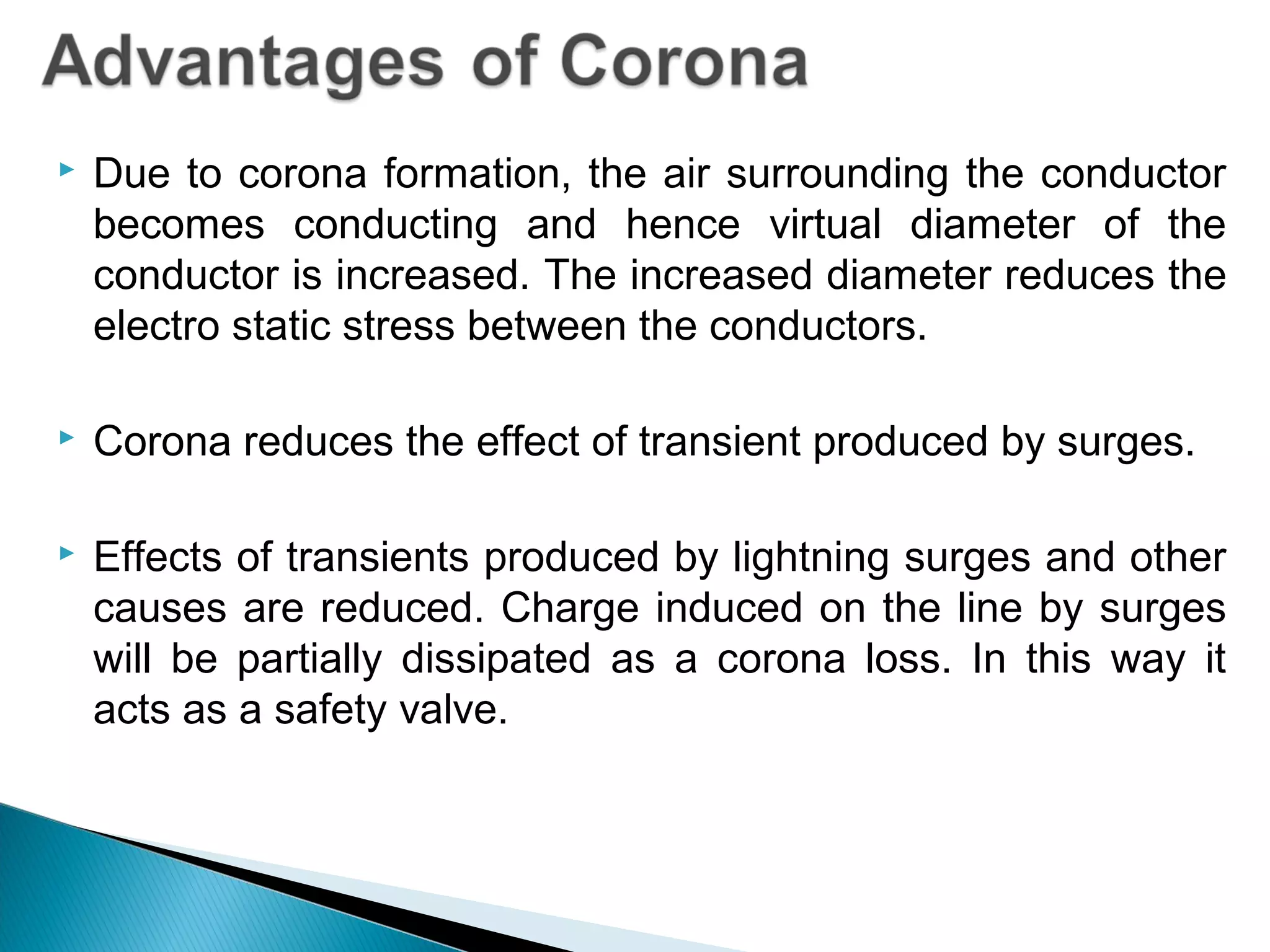  Due to corona formation, the air surrounding the conductor
becomes conducting and hence virtual diameter of the
conductor is increased. The increased diameter reduces the
electro static stress between the conductors.
 Corona reduces the effect of transient produced by surges.
 Effects of transients produced by lightning surges and other
causes are reduced. Charge induced on the line by surges
will be partially dissipated as a corona loss. In this way it
acts as a safety valve.
 